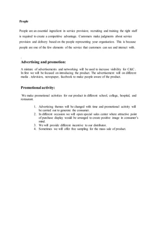 People
People are an essential ingredient in service provision; recruiting and training the right staff
is required to create a competitive advantage. Customers make judgments about service
provision and delivery based on the people representing your organisation. This is because
people are one of the few elements of the service that customers can see and interact with.
.
Advertising and promotion:
A mixture of advertisements and networking will be used to increase visibility for C&C .
In first we will be focused on introducing the product. The advertisement will on different
media . television, newspaper, facebook to make people aware of the product.
Promotionalactivity:
We make promotional activities for our product in different school, college, hospital, and
restaurant.
1. Advertising themes will be changed with time and promotional activity will
be carried out to generate the consumer.
2. In different occasion we will open special sales center where attractive point
of purchase display would be arranged to create positive image in consumer’s
mind.
3. We will provide different incentive to our distributor.
4. Sometimes we will offer free sampling for the mass sale of product.
 