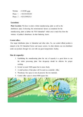Website : CANDC.com
Phone 1 : +923351585283
Phone 2 : +923139992513
Location:
Plant Location: We have to select a better manufacturing plant as well as the
distribution place. In favoring the environmental factors as considered for the
manufacturing plant as further the "H10 Islamabad" which area is much free from the
violence of political disturbance & other hindering factor.
Central office:
Our target distribution place is Islamabad and other cities. So, our central official position is
situated at the I10 Islamabad Sector and nearer sectors. In other districts our own distributor
sends our products through low cost with our great transportation facility.
Size & capacity:
1. Establishing the manufacturing plant the size of capacity is a great factor to run
the whole processing plant. Size &capacity should be effective for proper
working.
2. In total we need 5600 square feet to move freely.
3. A small portion of that place will be used as a controller office.
4. Warehouse free space to store & preserve the raw materials.
5. Central office space is about 4000 square feet.
 