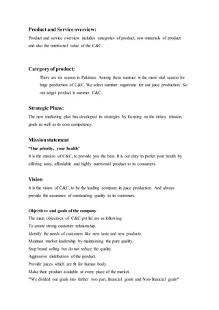Product and Service overview:
Product and service overview includes categories of product, raw-materials of product
and also the nutritional value of the C&C.
Categoryof product:
There are six season in Pakistan. Among them summer is the most vital season for
huge production of C&C. We select summer sugarcane for our juice production. So
our target product is summer C&C.
Strategic Plans:
The new marketing plan has developed its strategies by focusing on the vision, mission,
goals as well as its core competency.
Missionstatement
“Our priority, your health”
It is the mission of C&C, to provide you the best. It is our duty to prefer your health by
offering tasty, affordable and highly nutritional product to its consumers.
Vision
It is the vision of C&C, to be the leading company in juice production. And always
provide the assurance of outstanding quality to its customers.
Objectives and goals of the company
The main objectives of C&C pvt ltd are as following:
To create strong customer relationship.
Identify the needs of customers like new taste and new products.
Maintain market leadership by maintaining the pure quality.
Stop brand selling but do not reduce the quality.
Aggressive distribution of the product.
Provide juices which are fit for human body.
Make their product available at every place of the market.
We divided our goals into further two part, financial goals and Non-financial goals""
 