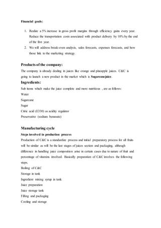 Financial goals:
1. Realize a 5% increase in gross profit margins through efficiency gains every year.
Reduce the transportation costs associated with product delivery by 10% by the end
of the first year.
2. We will address break-even analysis, sales forecasts, expenses forecasts, and how
those link to the marketing strategy.
Products of the company:
The company is already dealing in juices like orange and pineapple juices. C&C is
going to launch a new product in the market which is Sugarcanejuice.
Ingredients:
Sub items which make the juice complete and more nutritious , are as follows:
Water
Sugarcane
Sugar
Citric acid (E330) as acidity regulator
Preservative (sodium benzoate)
Manufacturing cycle
Steps involved in production process
Production of C&C is a standardize process and initial preparatory process for all fruits
will be similar as will be the last stages of juices section and packaging, although
difference in handling juice composition arise in certain cases due to nature of fruit and
percentage of vitamins involved. Basically preparation of C&C involves the following
steps.
Boiling of C&C
Storage in tank
Ingredient mixing syrup in tank
Juice preparation
Juice storage tank
Filling and packaging
Cooling and storage
 
