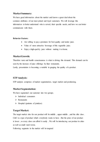 MarketSummary:
We have good information about the market and knows a great deal about the
common attributes of our most prized and loyal customers. We will leverage this
information to better understand who is served, their specific needs, and how we can better
communicate with them.
Behavior Factors:
 Are willing to pay a premium for best quality and tastier juice.
 Value of more attractive beverage of this vegetable juice.
 Enjoy a high-quality juice without making it at home.
MarketGrowth:
Therefore taste and health consciousness is what is driving this demand. This demand can be
seen by the increase of juice offerings by finer restaurants.
Lastly, presentation is becoming a variable in gauging the quality of a product.
STP Analysis:
STP analysis comprises of market segmentation, target market and positioning.
MarketSegmentation:
We have segmented our customer into two groups.
 Individual consumers
 Restaurants
 Hospital (patients of joindess)
TargetMarket:
The target market also for our product will be middle , upper middle , and the elite class .
C&C is a type of product which everybody wants to have . But the price of our product
is lower , so every class can afford it easily . We will be introducing our product in cities
as well as small rural towns.
Following segments in the market will be targeted
 