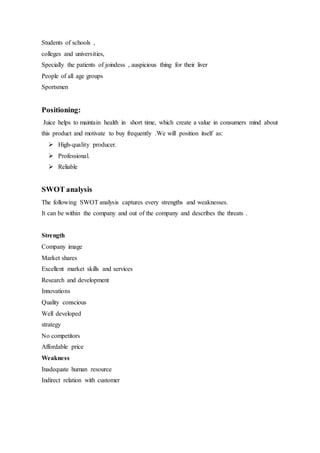 Students of schools ,
colleges and universities,
Specially the patients of joindess , auspicious thing for their liver
People of all age groups
Sportsmen
Positioning:
Juice helps to maintain health in short time, which create a value in consumers mind about
this product and motivate to buy frequently .We will position itself as:
 High-quality producer.
 Professional.
 Reliable
SWOT analysis
The following SWOT analysis captures every strengths and weaknesses.
It can be within the company and out of the company and describes the threats .
Strength
Company image
Market shares
Excellent market skills and services
Research and development
Innovations
Quality conscious
Well developed
strategy
No competitors
Affordable price
Weakness
Inadequate human resource
Indirect relation with customer
 