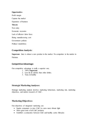 Opportunities
Profit margin
Capture the market
Expansion of business
Threats
New entry
Economic recession
Lack of efficient labor force
Rising manufacturing cost
Government policies
Political instabilities
Competition Analysis:
Sugarcane Juice is almost a new product in the market. No competitor in the market in
Pakistan.
Competitive Advantage:
Our competitive advantage is really a superior one;
1. 100% Sugarcane.
2. Less fat & calories than other drinks.
3. Tasty & healthy
Strategic Marketing Analyses:
Strategic marketing analysis involves marketing behaviours, marketing mix, marketing
objectives, and market research of C&C .
Marketing Objectives:
Our objectives of integrated marketing are:
 Inspire consumers to view C&C in a new more vibrant light
 Show great taste of all C&C products
 Establish a connection between C&C and healthy active lifestyles
 