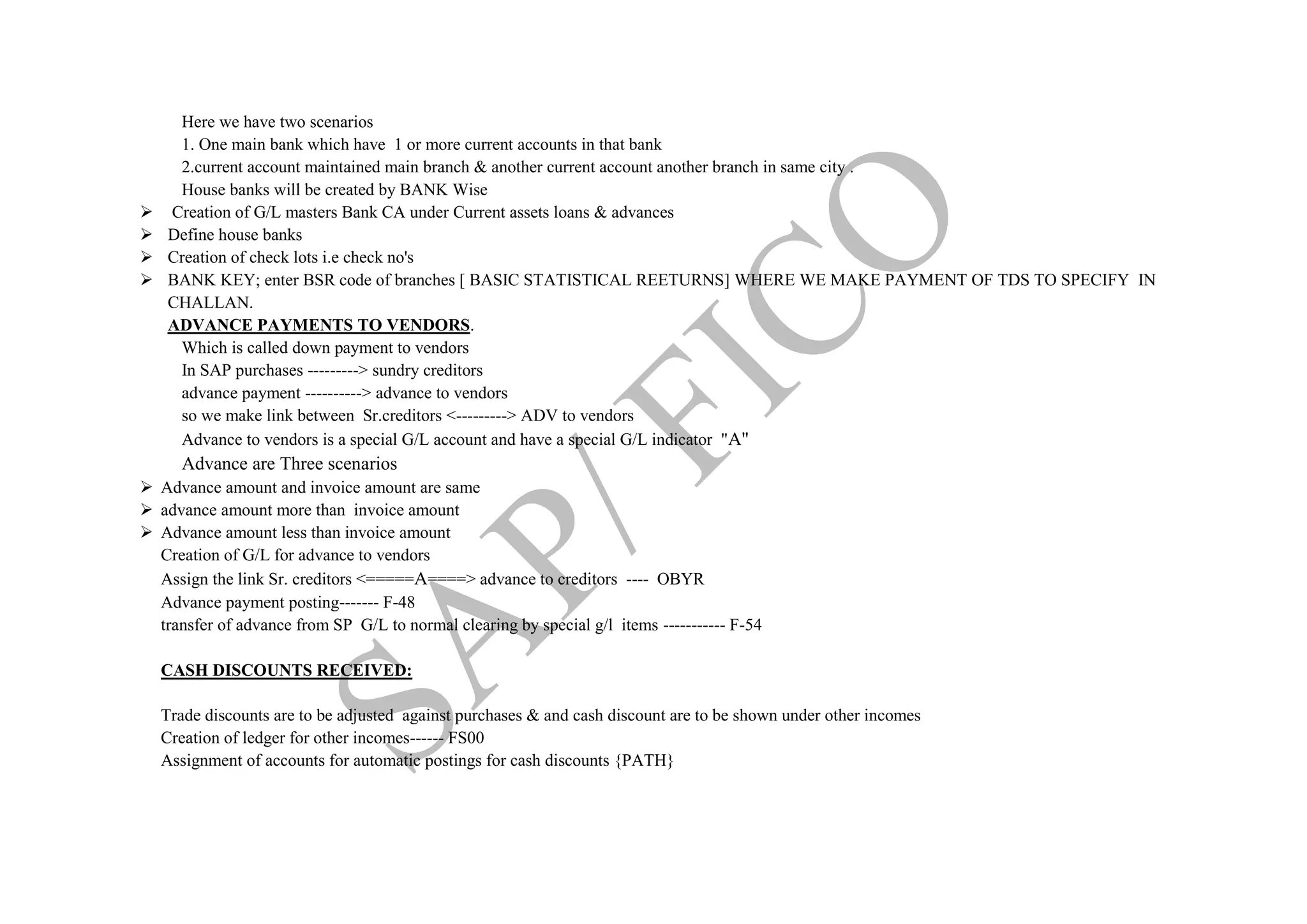 Here we have two scenarios
1. One main bank which have 1 or more current accounts in that bank
2.current account maintained main branch & another current account another branch in same city .
House banks will be created by BANK Wise
 Creation of G/L masters Bank CA under Current assets loans & advances
 Define house banks
 Creation of check lots i.e check no's
 BANK KEY; enter BSR code of branches [ BASIC STATISTICAL REETURNS] WHERE WE MAKE PAYMENT OF TDS TO SPECIFY IN
CHALLAN.
ADVANCE PAYMENTS TO VENDORS.
Which is called down payment to vendors
In SAP purchases ---------> sundry creditors
advance payment ----------> advance to vendors
so we make link between Sr.creditors <---------> ADV to vendors
Advance to vendors is a special G/L account and have a special G/L indicator "A"
Advance are Three scenarios
 Advance amount and invoice amount are same
 advance amount more than invoice amount
 Advance amount less than invoice amount
Creation of G/L for advance to vendors
Assign the link Sr. creditors <=====A====> advance to creditors ---- OBYR
Advance payment posting------- F-48
transfer of advance from SP G/L to normal clearing by special g/l items ----------- F-54
CASH DISCOUNTS RECEIVED:
Trade discounts are to be adjusted against purchases & and cash discount are to be shown under other incomes
Creation of ledger for other incomes------ FS00
Assignment of accounts for automatic postings for cash discounts {PATH}
 