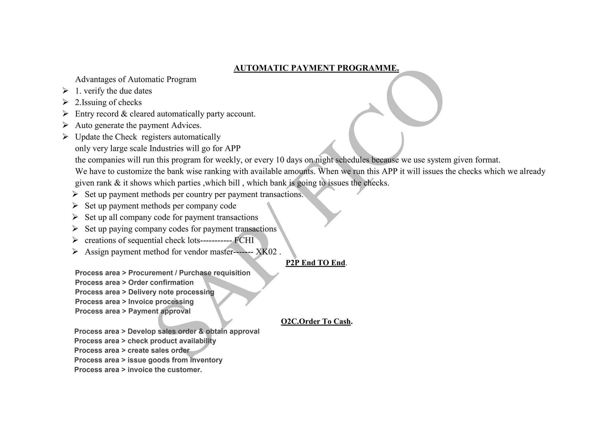 AUTOMATIC PAYMENT PROGRAMME.
Advantages of Automatic Program
 1. verify the due dates
 2.Issuing of checks
 Entry record & cleared automatically party account.
 Auto generate the payment Advices.
 Update the Check registers automatically
only very large scale Industries will go for APP
the companies will run this program for weekly, or every 10 days on night schedules because we use system given format.
We have to customize the bank wise ranking with available amounts. When we run this APP it will issues the checks which we already
given rank & it shows which parties ,which bill , which bank is going to issues the checks.
 Set up payment methods per country per payment transactions.
 Set up payment methods per company code
 Set up all company code for payment transactions
 Set up paying company codes for payment transactions
 creations of sequential check lots----------- FCHI
 Assign payment method for vendor master------- XK02 .
P2P End TO End.
Process area > Procurement / Purchase requisition
Process area > Order confirmation
Process area > Delivery note processing
Process area > Invoice processing
Process area > Payment approval
O2C.Order To Cash.
Process area > Develop sales order & obtain approval
Process area > check product availability
Process area > create sales order
Process area > issue goods from inventory
Process area > invoice the customer.
 