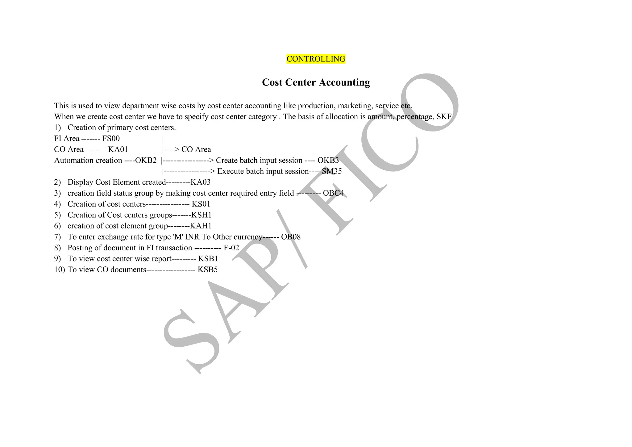 CONTROLLING
Cost Center Accounting
This is used to view department wise costs by cost center accounting like production, marketing, service etc.
When we create cost center we have to specify cost center category . The basis of allocation is amount, percentage, SKF
1) Creation of primary cost centers.
FI Area ------- FS00 |
CO Area------ KA01 |----> CO Area
Automation creation ----OKB2 |-----------------> Create batch input session ---- OKB3
|-----------------> Execute batch input session---- SM35
2) Display Cost Element created---------KA03
3) creation field status group by making cost center required entry field --------- OBC4
4) Creation of cost centers---------------- KS01
5) Creation of Cost centers groups-------KSH1
6) creation of cost element group--------KAH1
7) To enter exchange rate for type 'M' INR To Other currency------ OB08
8) Posting of document in FI transaction ---------- F-02
9) To view cost center wise report--------- KSB1
10) To view CO documents------------------ KSB5
 