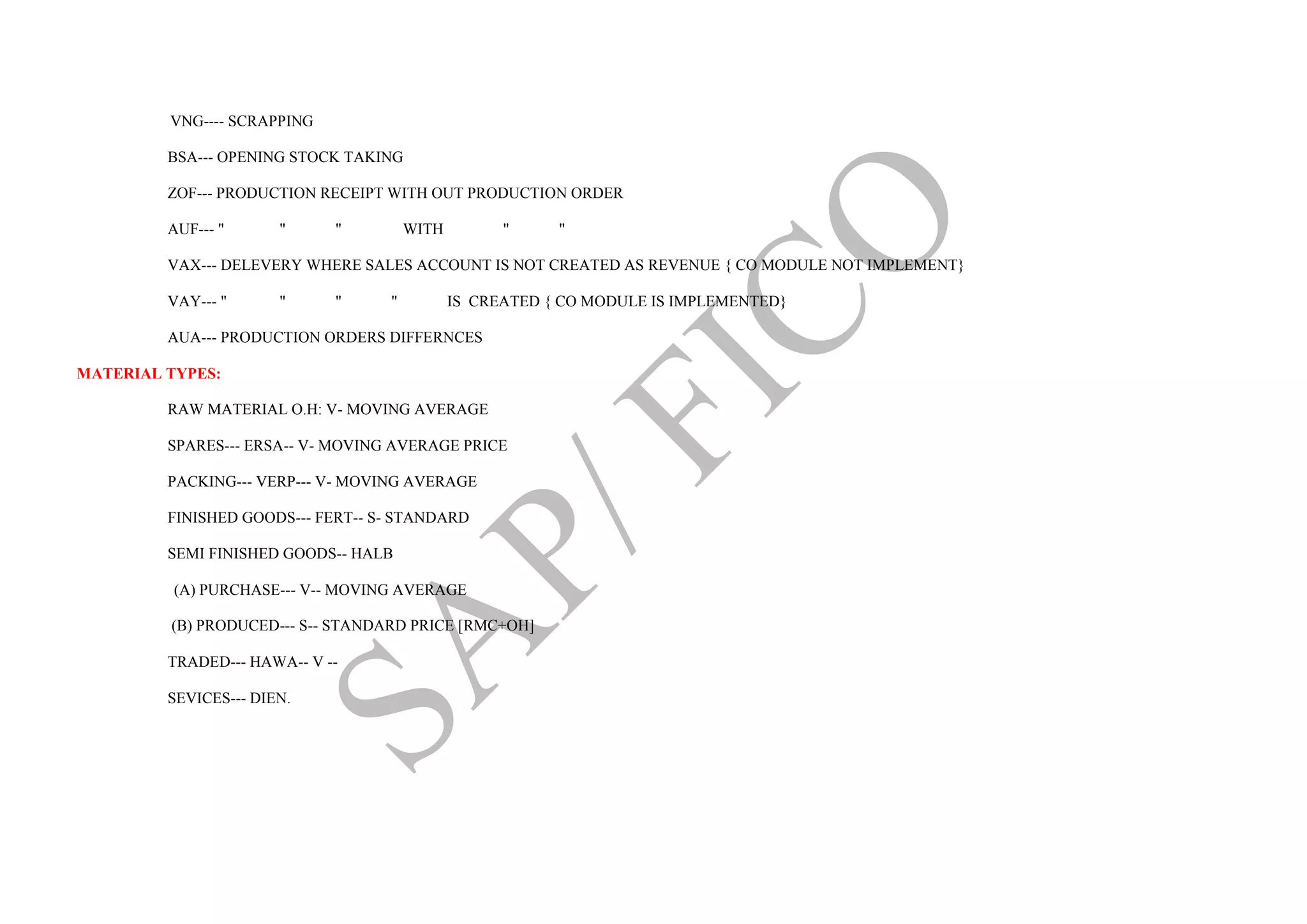 VNG---- SCRAPPING
BSA--- OPENING STOCK TAKING
ZOF--- PRODUCTION RECEIPT WITH OUT PRODUCTION ORDER
AUF--- " " " WITH " "
VAX--- DELEVERY WHERE SALES ACCOUNT IS NOT CREATED AS REVENUE { CO MODULE NOT IMPLEMENT}
VAY--- " " " " IS CREATED { CO MODULE IS IMPLEMENTED}
AUA--- PRODUCTION ORDERS DIFFERNCES
MATERIAL TYPES:
RAW MATERIAL O.H: V- MOVING AVERAGE
SPARES--- ERSA-- V- MOVING AVERAGE PRICE
PACKING--- VERP--- V- MOVING AVERAGE
FINISHED GOODS--- FERT-- S- STANDARD
SEMI FINISHED GOODS-- HALB
(A) PURCHASE--- V-- MOVING AVERAGE
(B) PRODUCED--- S-- STANDARD PRICE [RMC+OH]
TRADED--- HAWA-- V --
SEVICES--- DIEN.
 