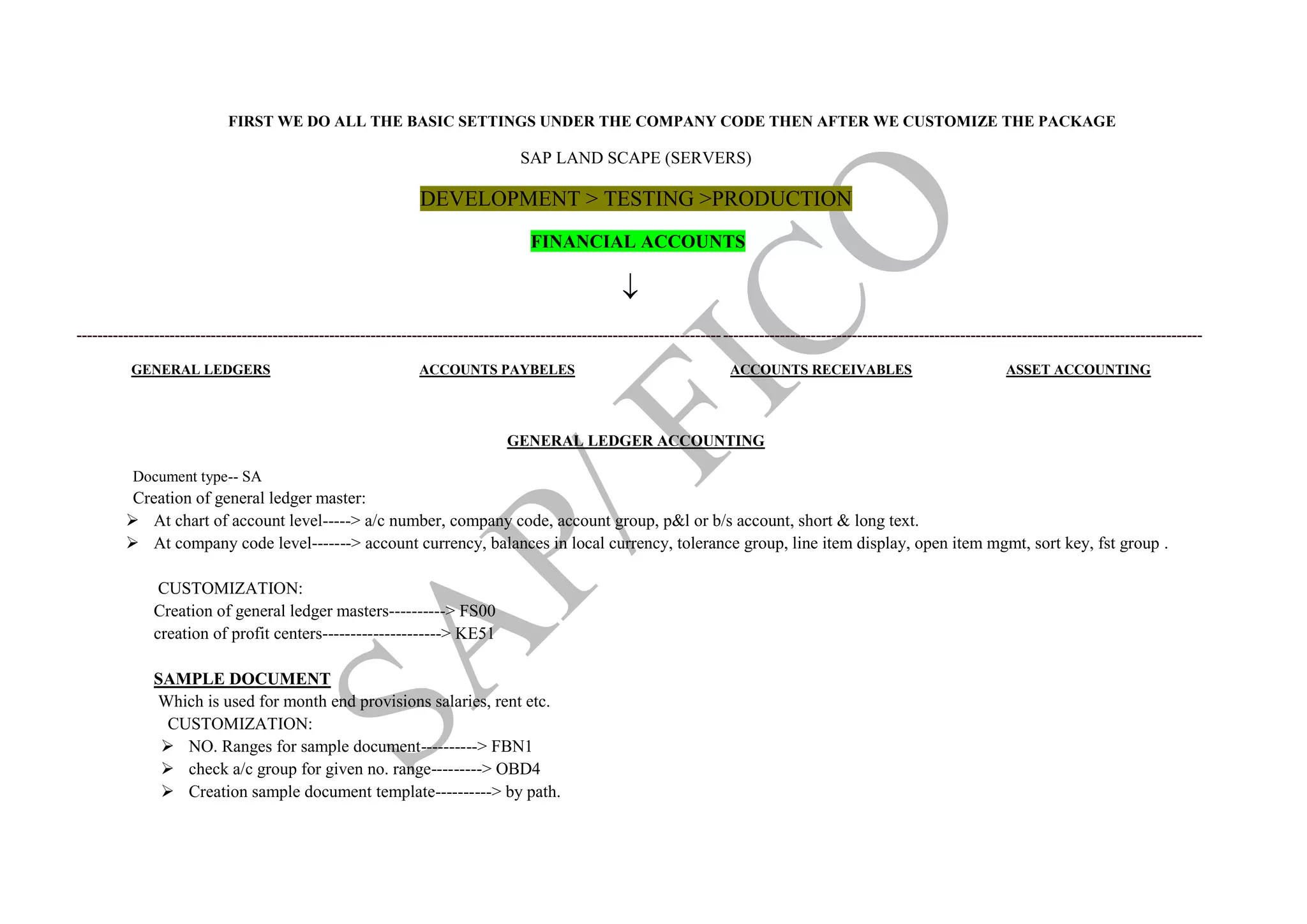 FIRST WE DO ALL THE BASIC SETTINGS UNDER THE COMPANY CODE THEN AFTER WE CUSTOMIZE THE PACKAGE
SAP LAND SCAPE (SERVERS)
DEVELOPMENT > TESTING >PRODUCTION
FINANCIAL ACCOUNTS

--------------------------------------------------------------------------------------------------------------------------------------------------------------------------------------------------------------------------
GENERAL LEDGERS ACCOUNTS PAYBELES ACCOUNTS RECEIVABLES ASSET ACCOUNTING
GENERAL LEDGER ACCOUNTING
Document type-- SA
Creation of general ledger master:
 At chart of account level-----> a/c number, company code, account group, p&l or b/s account, short & long text.
 At company code level-------> account currency, balances in local currency, tolerance group, line item display, open item mgmt, sort key, fst group .
CUSTOMIZATION:
Creation of general ledger masters----------> FS00
creation of profit centers---------------------> KE51
SAMPLE DOCUMENT
Which is used for month end provisions salaries, rent etc.
CUSTOMIZATION:
 NO. Ranges for sample document----------> FBN1
 check a/c group for given no. range---------> OBD4
 Creation sample document template----------> by path.
 