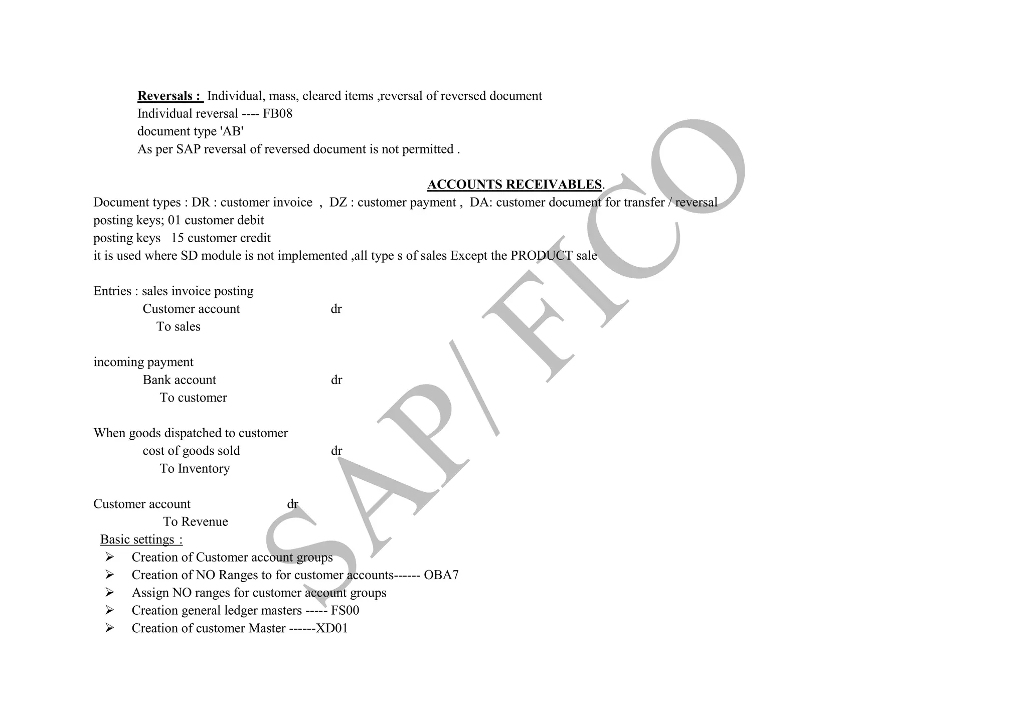Reversals : Individual, mass, cleared items ,reversal of reversed document
Individual reversal ---- FB08
document type 'AB'
As per SAP reversal of reversed document is not permitted .
ACCOUNTS RECEIVABLES.
Document types : DR : customer invoice , DZ : customer payment , DA: customer document for transfer / reversal
posting keys; 01 customer debit
posting keys 15 customer credit
it is used where SD module is not implemented ,all type s of sales Except the PRODUCT sale
Entries : sales invoice posting
Customer account dr
To sales
incoming payment
Bank account dr
To customer
When goods dispatched to customer
cost of goods sold dr
To Inventory
Customer account dr
To Revenue
Basic settings :
 Creation of Customer account groups
 Creation of NO Ranges to for customer accounts------ OBA7
 Assign NO ranges for customer account groups
 Creation general ledger masters ----- FS00
 Creation of customer Master ------XD01
 