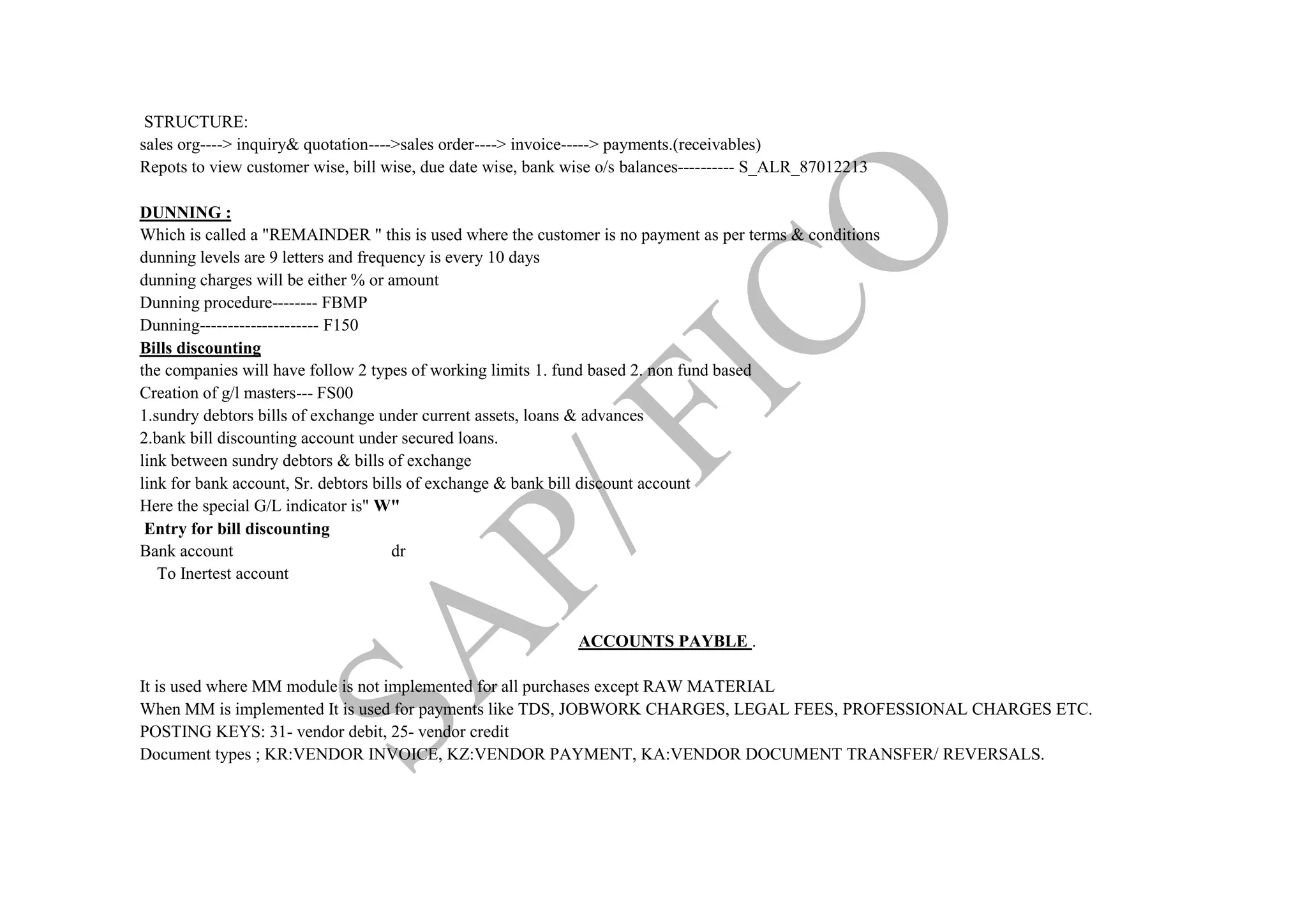 STRUCTURE:
sales org----> inquiry& quotation---->sales order----> invoice-----> payments.(receivables)
Repots to view customer wise, bill wise, due date wise, bank wise o/s balances---------- S_ALR_87012213
DUNNING :
Which is called a "REMAINDER " this is used where the customer is no payment as per terms & conditions
dunning levels are 9 letters and frequency is every 10 days
dunning charges will be either % or amount
Dunning procedure-------- FBMP
Dunning--------------------- F150
Bills discounting
the companies will have follow 2 types of working limits 1. fund based 2. non fund based
Creation of g/l masters--- FS00
1.sundry debtors bills of exchange under current assets, loans & advances
2.bank bill discounting account under secured loans.
link between sundry debtors & bills of exchange
link for bank account, Sr. debtors bills of exchange & bank bill discount account
Here the special G/L indicator is" W"
Entry for bill discounting
Bank account dr
To Inertest account
ACCOUNTS PAYBLE .
It is used where MM module is not implemented for all purchases except RAW MATERIAL
When MM is implemented It is used for payments like TDS, JOBWORK CHARGES, LEGAL FEES, PROFESSIONAL CHARGES ETC.
POSTING KEYS: 31- vendor debit, 25- vendor credit
Document types ; KR:VENDOR INVOICE, KZ:VENDOR PAYMENT, KA:VENDOR DOCUMENT TRANSFER/ REVERSALS.
 
