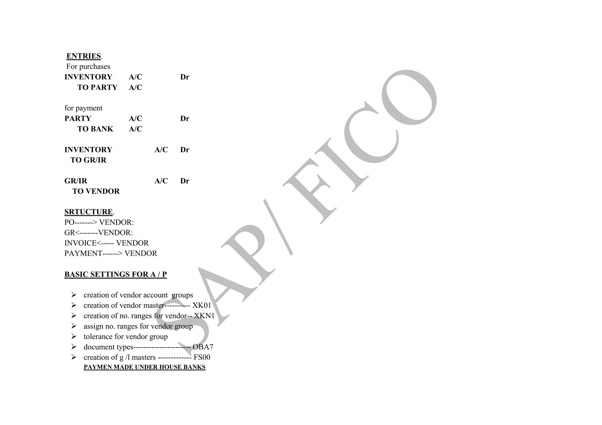 ENTRIES.
For purchases
INVENTORY A/C Dr
TO PARTY A/C
for payment
PARTY A/C Dr
TO BANK A/C
INVENTORY A/C Dr
TO GR/IR
GR/IR A/C Dr
TO VENDOR
SRTUCTURE.
PO-------> VENDOR:
GR<-------VENDOR:
INVOICE<----- VENDOR
PAYMENT------> VENDOR
BASIC SETTINGS FOR A / P
 creation of vendor account groups
 creation of vendor master---------- XK01
 creation of no. ranges for vendor-- XKN1
 assign no. ranges for vendor group
 tolerance for vendor group
 document types---------------------- OBA7
 creation of g /l masters ------------- FS00
PAYMEN MADE UNDER HOUSE BANKS
 