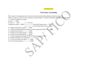 CONTROLLING
Cost Center Accounting
This is used to view department wise costs by cost center accounting like production, marketing, service etc.
When we create cost center we have to specify cost center category . The basis of allocation is amount, percentage, SKF
1) Creation of primary cost centers.
FI Area ------- FS00 |
CO Area------ KA01 |----> CO Area
Automation creation ----OKB2 |-----------------> Create batch input session ---- OKB3
|-----------------> Execute batch input session---- SM35
2) Display Cost Element created---------KA03
3) creation field status group by making cost center required entry field --------- OBC4
4) Creation of cost centers---------------- KS01
5) Creation of Cost centers groups-------KSH1
6) creation of cost element group--------KAH1
7) To enter exchange rate for type 'M' INR To Other currency------ OB08
8) Posting of document in FI transaction ---------- F-02
9) To view cost center wise report--------- KSB1
10) To view CO documents------------------ KSB5
 