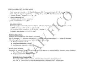 FOREIGN CURREENCY TRANSACTIONSS
 Bank buying rate ( exports)------> G- Type for documents :DR -FI customer invoice & RV - SD customer invoice
 Bank selling rate (imports / expenditure)-------> B-Type for SA : G/L; KR- FI vendor invoice; RE -MM vendor invoice
 Average rate MM & SD users----------> M- Type
 check exchange rate type
 Translation ratios for currency transactions
 Enter Exchange rates----------- OBA7
HOLD DOCUMENT.
It is temporary document for only adjustment purpose, at the time of posting we don't know what is the debit & credit
So SAP cash balance is + / - it will not update records
for conversion of hold document we run the program " RFTMBLU"
Creation of hold document ------------------ F-02
PARKING DOCUMENT.
It is based on cashier approvals main cashier or city cashier
enter the document ------> informs to senior person-----> sr.person make necessary changes------> release the document
After releasing the document then post and up-date the records automatically
 Posting document------ F-56
 display parked document-----FBVO
 display changes in parked ----- FBVN
Accrual deferral document :
it is used for the postings of entries gives the reverse date (by the selection -ve posting check box, alternative posting check box)
 Reversal accrual / deferral documents------ F.81
 Outgoing payment with clearing------ F-07
OPEN ITEM MANAGEMENT.
It is mainly used for vendors , customers, balance sheet accounts where clearing is required
like TDS , PF , service tax etc, it shows payable transactions , paid transactions,& payable + paid
 