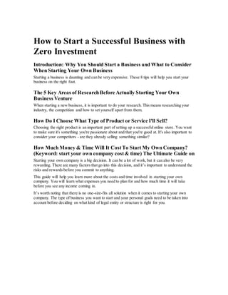 How to Start a Successful Business with
Zero Investment
Introduction: Why You Should Start a Business and What to Consider
When Starting Your Own Business
Starting a business is daunting and can be very expensive. These 8 tips will help you start your
business on the right foot.
The 5 Key Areas of ResearchBefore Actually Starting Your Own
Business Venture
When starting a new business, it is important to do your research. This means researching your
industry, the competition and how to set yourself apart from them.
How Do I Choose What Type of Product or Service I'll Sell?
Choosing the right product is an important part of setting up a successfulonline store. You want
to make sure it's something you're passionate about and that you're good at. It's also important to
consider your competitors - are they already selling something similar?
How Much Money & Time Will It CostTo Start My Own Company?
(Keyword: start your own company cost& time) The Ultimate Guide on
Starting your own company is a big decision. It can be a lot of work, but it can also be very
rewarding. There are many factors that go into this decision, and it’s important to understand the
risks and rewards before you commit to anything.
This guide will help you learn more about the costs and time involved in starting your own
company. You will learn what expenses you need to plan for and how much time it will take
before you see any income coming in.
It’s worth noting that there is no one-size-fits all solution when it comes to starting your own
company. The type of business you want to start and your personal goals need to be taken into
account before deciding on what kind of legal entity or structure is right for you.
 