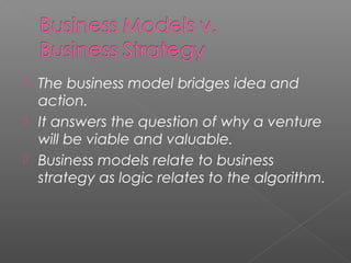 The business model bridges idea and
action.
 It answers the question of why a venture
will be viable and valuable.
 Business models relate to business
strategy as logic relates to the algorithm.
 
