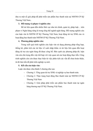 Trang 10
đưa ra một số giải pháp để phát triển sản phẩm bao thanh toán tại NHTM CP Kỹ
Thương Việt Nam..
3. Đối tượng và phạm vi nghiên cứu:
Đề tài liên quan đến nhiều lĩnh vực như tài chính, quản trị, pháp luật… trên
phạm vi Ngân hàng riêng lẻ trong tổng thể ngành ngân hàng. Đối tượng nghiên cứu
của luận văn là NHTM CP Kỹ Thương Việt Nam, hoạt động tài trợ XNK của và
hoạt động bao thanh toán NHTM CP Kỹ Thương Việt Nam.
4. Phương pháp nghiên cứu:
Trong suốt quá trình nghiên cứu luận văn sử dụng phương pháp tổng hợp,
thống kê, phân tích các tài liệu về xuất nhập khẩu và tài liệu liên quan đến hoạt
động tài trợ của ngân hàng đã được công bố. Bên cạnh các phương pháp đó, luận
văn còn chú trọng đến việc kết hợp với việc quan sát các hoạt động thực tiễn. Công
trình nghiên cứu còn được thực hiện từ việc phân tích các vấn đề chưa hoàn thiện,
từ đó làm tiền đề phát triển nghiệp vụ mới.
5. Kết cấu của luận văn:
Luận văn được chia thành 3 chương như sau:
- Chương 1: Tổng quan tài trợ XNK và nghiệp vụ bao thanh toán.
- Chương 2: Thực trạng hoạt động Bao thanh toán tại NHTM CP Kỹ
Thương Việt Nam
- Chương 3: Giải pháp phát triển sản phẩm bao thanh toán tại ngân
hàng thương mại CP Kỹ Thương Việt Nam.
 
