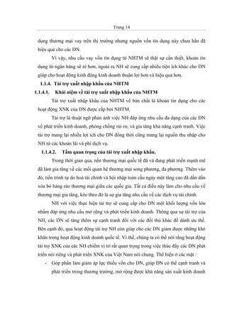 Trang 14
dụng thương mại vay trên thị trường nhưng nguồn vốn tín dụng này chưa hẳn đã
hiệu quả cho các DN.
Vì vậy, nhu cầu vay vốn tín dụng từ NHTM sẽ thật sự cần thiết, khoản tín
dụng từ ngân hàng sẽ rẻ hơn, ngoài ra NH sẽ cung cấp nhiều tiện ích khác cho DN
giúp cho hoạt động kinh động kinh doanh thuận lợi hơn và hiệu quả hơn.
1.1.4. Tài trợ xuất nhập khẩu của NHTM
1.1.4.1. Khái niệm về tài trợ xuất nhập khẩu của NHTM
Tài trợ xuất nhập khẩu của NHTM về bản chất là khoản tín dụng cho các
hoạt động XNK của DN được cấp bởi NHTM.
Tài trợ là thuật ngữ phản ánh việc NH đáp ứng nhu cầu đa dạng của các DN
về phát triển kinh doanh, phòng chống rủi ro, và gia tăng khả năng cạnh tranh. Việc
tài trợ mang lại nhiều lợi ích cho DN đồng thời cũng mang lại nguồn thu nhập cho
NH từ các khoản lãi và phí dịch vụ.
1.1.4.2. Tầm quan trọng của tài trợ xuất nhập khẩu.
Trong thời gian qua, nền thương mại quốc tế đã và đang phát triển mạnh mẽ
đã làm gia tăng về các mối quan hệ thương mại song phương, đa phương. Thêm vào
đó, tiến trình tự do hoá tài chính và hội nhập toàn cầu ngày một tăng cao đã dần dần
xóa bỏ hàng rào thương mại giữa các quốc gia. Tất cả điều này làm cho nhu cầu về
thương mại gia tăng, kéo theo đó là sự gia tăng nhu cầu về các dịch vụ tài chính.
NH với việc thực hiện tài trợ sẽ cung cấp cho DN một khối lượng vốn lớn
nhằm đáp ứng nhu cầu mở rộng và phát triển kinh doanh. Thông qua sự tài trợ của
NH, các DN sẽ tăng thêm sự cạnh tranh đối với các đối thủ khác để dành ưu thế.
Bên cạnh đó, qua hoạt động tài trợ NH còn giúp cho các DN giảm được những khó
khăn trong hoạt động kinh doanh quốc tế. Vì thế, chúng ta có thể nói rằng hoạt động
tài trợ XNK của các NH chiếm vị trí rất quan trọng trong việc thúc đẩy các DN phát
triển nói riêng và phát triển XNK của Việt Nam nói chung. Thể hiện ở các mặt :
- Góp phần làm giảm áp lực thiếu vốn cho DN, giúp DN có thể cạnh tranh và
phát triển trong thương trường, mở rộng được khả năng sản xuất kinh doanh
 