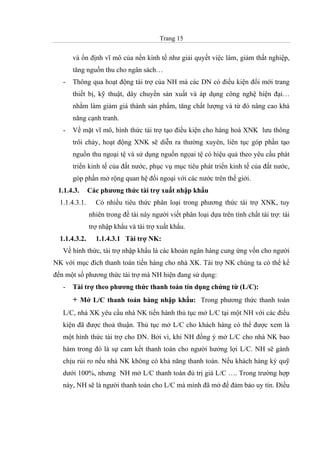 Trang 15
và ổn định vĩ mô của nền kinh tế như giải quyết việc làm, giảm thất nghiệp,
tăng nguồn thu cho ngân sách…
- Thông qua hoạt động tài trợ của NH mà các DN có điều kiện đổi mới trang
thiết bị, kỹ thuật, dây chuyền sản xuất và áp dụng công nghệ hiện đại…
nhằm làm giảm giá thành sản phẩm, tăng chất lượng và từ đó nâng cao khả
năng cạnh tranh.
- Về mặt vĩ mô, hình thức tài trợ tạo điều kiện cho hàng hoá XNK lưu thông
trôi chảy, hoạt động XNK sẽ diễn ra thường xuyên, liên tục góp phần tạo
nguồn thu ngoại tệ và sử dụng nguồn ngọai tệ có hiệu quả theo yêu cầu phát
triển kinh tế của đất nước, phục vụ mục tiêu phát triển kinh tế của đất nước,
góp phần mở rộng quan hệ đối ngoại với các nước trên thế giới.
1.1.4.3. Các phương thức tài trợ xuất nhập khẩu
1.1.4.3.1. Có nhiều tiêu thức phân loại trong phương thức tài trợ XNK, tuy
nhiên trong đề tài này người viết phân loại dựa trên tính chất tài trợ: tài
trợ nhập khẩu và tài trợ xuất khẩu.
1.1.4.3.2. 1.1.4.3.1 Tài trợ NK:
Về hình thức, tài trợ nhập khẩu là các khoản ngân hàng cung ứng vốn cho người
NK với mục đích thanh toán tiền hàng cho nhà XK. Tài trợ NK chúng ta có thể kể
đến một số phương thức tài trợ mà NH hiện đang sử dụng:
- Tài trợ theo phương thức thanh toán tín dụng chứng từ (L/C):
+ Mở L/C thanh toán hàng nhập khẩu: Trong phương thức thanh toán
L/C, nhà XK yêu cầu nhà NK tiến hành thủ tục mở L/C tại một NH với các điều
kiện đã được thoả thuận. Thủ tục mở L/C cho khách hàng có thể được xem là
một hình thức tài trợ cho DN. Bởi vì, khi NH đồng ý mở L/C cho nhà NK bao
hàm trong đó là sự cam kết thanh toán cho người hưởng lợi L/C. NH sẽ gánh
chịu rủi ro nếu nhà NK không có khả năng thanh toán. Nếu khách hàng ký quỹ
dưới 100%, nhưng NH mở L/C thanh toán đủ trị giá L/C …. Trong trường hợp
này, NH sẽ là người thanh toán cho L/C mà mình đã mở để đảm bảo uy tín. Điều
 
