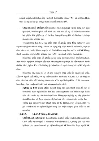 Trang 17
ngắn ( ngắn hơn thời hạn cho vay bình thường) kể từ ngày NH trả nợ thay. Hình
thức tài trợ này sẽ tạo áp lực thanh toán rất lớn cho DN.
- Chấp nhận hối phiếu: Chấp nhận hối phiếu là nghiệp vụ mà trong thời gian
quy định, bên bán phải xuất trình cho bên mua để họ ký chấp nhận trả tiền
hối phiếu. Hối phiếu chỉ có thể lưu thông dễ dàng khi nó đã được ký chấp
nhận trả tiền khi đến hạn.
Trên phương diện NH, việc chấp nhận hối phiếu cũng đồng nghĩa với việc
cấp tín dụng cho khách hàng. Khoản tín dụng này được xem là hình thức, một sự
đảm bảo về tài chính. Khoản vay chỉ trở thành khoản vay thực sự khi nhà NK không
thanh toán tiền cho bên XK khi đến hạn và NH chịu trách nhiệm thanh toán.
Hình thức chấp nhận hối phiếu xảy ra trong trường hợp hối phiếu trả chậm.
Bên bán đề nghị bên mua yêu cầu một NH đứng ra chấp nhận trả tiền trên hối phiếu
do bên bán ký phát. Khi NH đã đồng ý chấp nhận có nghĩa là mọi rủi ro NH sẽ gánh
chịu.
Hình thức này mang lại lợi ích cho cả người nhập khẩu lẫn người xuất khẩu.
Đối với người xuất khẩu, với sự chấp nhận hối phiếu của NH, nhà XK có được sự
đảm bảo chắc chắn về khả năng thanh toán. Còn người nhập khẩu có thể mua được
hàng hoá phục vụ cho việc sản xuất kinh doanh của mình.
- Nghiệp vụ BTT nhập khẩu: là hình thức bảo lãnh thanh toán đối với tổ
chức BTT nước ngòai nhằm đảm bảo khả năng thanh toán khi đến hạn thanh
toán các khoản nợ của nhà nhập khẩu. Thông qua nghiệp vụ này giúp nhà
nhập khẩu loại trừ được nhu cầu cấp bách về vốn và thanh toán nợ tức thời
Thông qua nghiệp vụ này khách hàng có thể đặt hàng với số lượng lớn và
giá sẽ rẻ hơn và rút ngắn thời gian trong việc nhận hàng và giảm thiểu chi phí
có thể có .
1.1.4.3.3. 1.1.4.3.2 Tài trợ đối với XK:
- Chiết khấu bộ chứng từ: thông thường là chiết khấu bộ chứng từ hàng xuất.
Chiết khấu bộ chứng từ là hình thức NH tài trợ nhà XK, thông qua việc mua
lại hoặc cho vay trên cơ sở giá trị bộ chứng từ XK hoàn hảo được người XK
 
