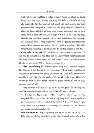 Trang 18
xuất trình. Số tiền chiết khấu là số tiền DN được hưởng sau khi đã trừ đi các
khoản lãi và hoa hồng. Tác dụng hoạt động chiết khấu là tài trợ vốn lưu động
cho người XK, đảm bảo sản xuất kinh doanh liên tục, không bị gián đoạn
trong thời gian chờ người NK thanh toán tiền hàng. Phạm vi chiết khấu bộ
chứng từ thường chỉ được áp dụng trong phương thức thanh toán tín dụng
chứng từ (L/C letter of Credit), D/P, hoặc D/A. Bởi vì, nó có sự ràng buộc
chặt chẽ việc giao hàng của người XK và trách nhiệm thanh toán của người
NK thông qua các NH phục vụ các bên. So với các phương thức thanh toán
quốc tế khác, phương thức thanh toán L/C có rủi ro thấp hơn. Chiết khấu
thông thường có hai loại là chiết khấu truy đòi và chiết khấu miễn truy đòi.
+ Chiết khấu có truy đòi: NH thực hiện việc cho vay trên cơ sở người XK
xuất trình bộ chứng từ hoàn hảo. Thời gian cho vay được tính bằng thời gian cần
thiết trung bình để đòi tiền người NK nước ngoài. Khi đó, trách nhiệm người
XK vẫn còn cho đến khi NH đòi được tiền từ người NK.
+ Chiết khấu miễn truy đòi: NH mua lại bộ chứng từ XK hoàn hảo từ người
XK. Giá mua sẽ thấp hơn giá trị bộ chứng từ, do NH trừ lại phí chiết khấu và
thời gian cần thiết trung bình để đòi lại tiền nhà NK. Chiết khấu miễn truy đòi
có nghĩa là người XK bán hẳn bộ chứng từ cho NH, nhận tiền và không còn
trách nhiệm hoàn trả, trách nhiệm thu tiền và quyền sử dụng số tiền thu được
hoàn toàn thuộc về NH.
Thông qua việc chiết khấu NH có thể tài trợ một phần vốn lưu động cho
người XK nhằm đảm bảo quá trình sản xuất kinh doanh không bị gián đoạn.
- Tài trợ dựa trên hợp đồng xuất khẩu: là nghiệp vụ tài trợ dựa trên hợp
đồng xuất khẩu được ký kết giữa khách hàng trong nước và nước ngoài với
phương thức thanh toán không là L/C cụ thể l2 D/P, D/A, T/T. Theo đó ngân
hàng căn cứ trên hợp đồng đầu ra của công ty sẽ tài trợ các chi phí cần thiết
để công ty thực hiện hợp đồng trên.
- Bao thanh toán XK: đây là nghiệp vụ mua lại khoản phải thu từ việc xuất
khẩu hàng hóa. Thông qua nghiệp vụ này giúp các doanh nghiệp sẽ gia tăng
 