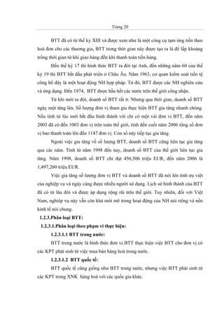 Trang 20
BTT đã có từ thế kỷ XIII và được xem như là một công cụ tạm ứng tiền theo
hoá đơn cho các thương gia, BTT trong thời gian này được tạo ra là để lấp khoảng
trống thời gian từ khi giao hàng đến khi thanh toán tiền hàng.
Đến thế kỷ 17 thì hình thức BTT ra đời tại Anh, đến những năm 60 của thế
kỷ 19 thì BTT bắt đầu phát triển ở Châu Âu. Năm 1963, cơ quan kiểm soát tiền tệ
công bố đây là một hoạt động NH hợp pháp. Từ đó, BTT được các NH nghiên cứu
và ứng dụng. Đến 1974, BTT được hầu hết các nước trên thế giới công nhận.
Từ khi mới ra đời, doanh số BTT rất ít. Nhưng qua thời gian, doanh số BTT
ngày một tăng lên. Số lượng đơn vị tham gia thực hiện BTT gia tăng nhanh chóng.
Nếu tính từ lúc mới bắt đầu hình thành với chỉ có một vài đơn vị BTT, đến năm
2003 đã có đến 1003 đơn vị trên toàn thế giới, tính đến cuối năm 2006 tổng số đơn
vị bao thanh toán lên đến 1147 đơn vị. Con số này tiếp tục gia tăng.
Ngoài việc gia tăng về số lượng BTT, doanh số BTT cũng liên tục gia tăng
qua các năm. Tính từ năm 1998 đến nay, doanh số BTT của thế giới liên tục gia
tăng. Năm 1998, doanh số BTT chỉ đạt 456,506 triệu EUR, đến năm 2006 là
1,497,260 triệu EUR.
Việc gia tăng số lượng đơn vị BTT và doanh số BTT đã nói lên tính ưu việt
của nghiệp vụ và ngày càng được nhiều người sử dụng. Lịch sử hình thành của BTT
đã có từ lâu đời và được áp dụng rộng rãi trên thế giới. Tuy nhiên, đối với Việt
Nam, nghiêp vụ này vẫn còn khá mới mẽ trong hoạt động của NH nói riêng và nền
kinh tế nói chung.
1.2.3.Phân loại BTT:
1.2.3.1.Phân loại theo phạm vi thực hiện:
1.2.3.1.1 BTT trong nước:
BTT trong nước là hình thức đơn vị BTT thực hiện việc BTT cho đơn vị có
các KPT phát sinh từ việc mua bán hàng hoá trong nước.
1.2.3.1.2 BTT quốc tế:
BTT quốc tế cũng giống như BTT trong nước, nhưng việc BTT phát sinh từ
các KPT trong XNK hàng hoá với các quốc gia khác.
 