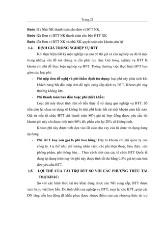 Trang 23
Bước 11: Nhà NK thanh toán cho đơn vị BTT NK.
Bước 12: Đơn vị BTT NK thanh toán cho bên BTT XK
Bước 13: Đơn vị BTT XK và nhà XK quyết toán các khoản còn lại
1.4. ĐỊNH GIÁ TRONG NGHIỆP VỤ BTT
Khi thực hiện bất kỳ một nghiệp vụ nào đó thì giá cả của nghiệp vụ đó là một
trong những vấn đề mà chúng ta cần phải lưu tâm. Giá trong nghiệp vụ BTT là
khoản chi phí để thực hiện nghiệp vụ BTT. Thông thường việc thực hiện BTT bao
gồm các loại phí:
- Phí nộp đơn đề nghị và phí thẩm định tín dụng: loại phí này phát sinh khi
khách hàng bắt đầu nộp đơn đề nghị cung cấp dịch vụ BTT. Khoản phí này
thường không lớn.
- Phí thanh toán ban đầu hoặc phí chiết khấu:
Loại phí này được tính trên số tiền thực tế sử dụng qua nghiệp vụ BTT. Số
tiền còn lại chưa sử dụng sẽ không bị tính phí hoặc bất cứ một khoản cam kết nào.
Giả sử nếu tổ chức BTT chỉ thanh toán 80% giá trị hợp đồng được yêu cầu thì
khoản phí này chỉ được tính trên 80% đó, phần còn lại 20% sẽ không tính.
Khoản phí này được tính dựa vào lãi suất cho vay của tổ chức tín dụng đang
áp dụng.
- Phí BTT hay còn gọi là phí hoa hồng: Đây là khoản chi phí quản lý của
công ty. Cụ thể như phí lương nhân viên, chi phí điện thoại, bưu điện, văn
phòng phẩm, phí thông báo… Theo cách tính của các tổ chức BTT Quốc tế
đang áp dụng hiện nay thì phí này được tính tối đa bằng 0.5% giá trị của hoá
đơn yêu cầu BTT.
1.5. LỢI THẾ CỦA TÀI TRỢ BTT SO VỚI CÁC PHƯƠNG THỨC TÀI
TRỢ KHÁC:
So với các hình thức tài trợ khác đang được các NH cung cấp, BTT được
xem là ưu việt hơn hẳn. Do tính chất của nghiệp vụ BTT, mua lại các KPT, giúp các
DN tăng vốn lưu động đã khắc phục được nhược điểm của các phương thức tài trợ
 