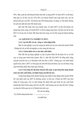 Trang 25
90%. Bên cạnh đó, để khuyến khích nhà XK sử dụng BTT tổ chức BTT có thể thực
hiện ghi có số tiền còn lại 10%-30% của khoản thanh toán ứng trước này vào tài
khoản tiền gởi của DN. Tài khoản này DN không được sử dụng và vẫn được hưởng
lãi suất cho đến khi nhà NK thanh toán.
Khi nhà NK hoặc bên mua thanh toán, tổ chức BTT sẽ thu hồi khoản tín
dụng ứng trước cộng với lệ phí BTT và lãi tín dụng ứng trước. Số tiền còn lại tổ chứ
BTT sẽ trả lại cho tổ chức XK hoặc bên bán cùng với số tiền trong tài khoản khống
chế.
1.6. LỢI ÍCH CỦA NGHIỆP VỤ BTT:
1.6.1. Lợi ích đối với các công ty xuất nhập khẩu
Đây là một nghiệp vụ tài trợ mang lại nhiều lợi ích cho nhà kinh doanh XNK
. Những lợi ích cụ thể mà nghiệp vụ này mang lại như sau:
1.6.1.1 Giảm thiểu rủi ro cho nhà xuất khẩu
Nhà XK khi áp dụng nghiệp vụ này sẽ giảm thiểu tối đa được rủi ro có thể
xảy ra trong quá trình kinh doanh. Bởi vì, nhà XK bán KPT thì đồng thời cũng
chuyển toàn bộ rủi ro có thể phát sinh cho đơn vị BTT. Thông qua việc thẩm định
người mua, đơn vị BTT có thể giúp cho nhà XK hạn chế được các sai sót khác trong
quá trình đàm phán thực hiện giao thương.
1.6.1.2 Gia tăng tốc độ luân chuyển tiền mặt và gia tăng khả năng thanh
toán cho nhà xuất khẩu, cải thiện bảng cân đối tài sản:
Trong hoạt động kinh doanh thương mại nhất là hoạt động kinh doanh XNK
thì việc phát sinh các KPT là thường xuyên và liên tục. Chính các KPT này làm
chậm đi vòng quay vốn và ảnh hưởng rất nhiều đến quá trình tái sản xuất kinh
doanh đặc biệt là khả năng sinh lời của DN. Anh hưởng của nó như thế nào? chúng
ta cùng tìm hiểu qua các tỷ số thanh toán như sau:
Tài sản lưu động
Tỷ số khả năng thanh toán =
nợ ngắn hạn
 