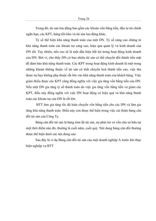 Trang 26
Trong đó, tài sản lưu động bao gồm các khoản vốn bằng tiền, đầu tư tài chính
ngắn hạn, các KPT, hàng tồn kho và tài sản lưu động khác.
Tỷ số thể hiện khả năng thanh toán của một DN. Tỷ số càng cao chứng tỏ
khả năng thanh toán các khoản nợ càng cao, hiệu quả quản lý và kinh doanh của
DN tốt. Tuy nhiên, nếu cao sẽ là một dấu hiệu bất lợi trong hoạt động kinh doanh
của DN. Bởi vì, cho thấy DN có bao nhiêu tài sản có thể chuyển đổi thành tiền mặt
để đảm bảo khả năng thanh toán. Các KPT trong hoạt động kinh doanh là một trong
những khoản không thuộc về tài sản có tính chuyển hoá thành tiền cao, việc thu
được nợ hay không phụ thuộc rất lớn vào khả năng thanh toán của khách hàng. Việc
giảm thiểu được các KPT cũng đồng nghĩa với việc gia tăng vốn bằng tiền của DN.
Nếu một DN gia tăng tỷ số thanh toán do việc gia tăng vốn bằng tiền và giảm các
KPT, điều này đồng nghĩa với việc DN hoạt động có hiệu quả và khả năng thanh
toán các khoản nợ của DN là rất lớn.
BTT làm gia tăng tốc độ luân chuyển vốn bằng tiền cho các DN và làm gia
tăng khả năng thanh toán. Điều này còn được thể hiện trong việc cải thiện bảng cân
đối tài sản của Công Ty.
Bảng cân đối tài sản là bảng tóm tắt tài sản, nợ phải trả và vốn chủ sở hữu tại
một thời điểm nào đó, thường là cuối năm, cuối quý. Nội dung bảng cân đối thường
được thể hiện dưới các nội dung sau:
Sau đây là ví dụ Bảng cân đối tài sản của một doanh nghiệp A trước khi thực
hiện nghiệp vụ BTT
 