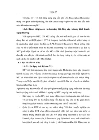Trang 29
Tóm lại, BTT với tính năng cung ứng vốn cho DN đã góp phần không nhỏ
trong việc phát triển thị trường, thu hút khách hàng và phục vụ cho nhu cầu phát
triển kinh doanh trong DN.
1.6.1.4 Giảm chi phí, rủi ro do những bất đồng xảy ra trong kinh doanh
ngoại thương.
Với nghiệp vụ BTT, DN XK không cần phải mất thời gian để mở thư tín
dụng. Bởi vì, khi BTT, đơn vị BTT sẽ là người tìm hiểu, thẩm định khách hàng và
là người chịu trách nhiệm thu hồi các KPT. Chính vì thế, đơn vị XK sẽ không phải
chịu rủi ro từ chối thanh toán, rủi ro phát sinh trong việc kinh doanh sẽ do đơn vị
BTT gánh chịu. Ngoài ra, cả hai bên XK và NK tiết kiệm được một khoản chi phí
đáng kể như: chi phí phát sinh trong hình thức tín dụng chứng từ, chi phí theo dõi sổ
sách và chi phí thu hồi KPT khi đến hạn
1.6.2. Lợi ích đối với NH:
1.6.2.1. Đa dạng hoá dịch vụ NH:
BTT với tính năng cung ứng trước nguồn vốn đã đáp ứng được yêu cầu được
tài trợ của các DN. Về phía tổ chức tín dụng, thông qua việc phát triển nghiệp vụ
BTT sẽ hình thành nên dịch vụ mới để phục vụ tốt hơn nhu cầu của khách hàng.
Trong xu thế hiện nay thì việc phát triển dịch vụ mới là điều tất yếu mà các tổ chức
tín dụng phải thực hiện.
Nghiệp vụ này đã được hầu hết các quốc gia trên thế giới áp dụng nhằm làm đa dạng
hoá hoạt động kinh doanh NH bởi vì nghiệp vụ BTT cung cấp một số dịch vụ:
- Bảo hiểm rủi ro cho DN, một trong những nguyên nhân dẫn đến tình trạng
vỡ nợ trong DN do bị chiếm dụng vốn. Rủi ro này DN có thể giảm thiểu
được bằng cách bán các khoản nợ thương mại cho tổ chức BTT.
- Quản lý các KPT và thu nợ cho khách hàng. Với tính chuyên nghiệp của
mình tổ chức BTT sẽ có những nhận định phân tích một cách toàn diện và
đưa ra những khuyến cáo cho DN. Với chức năng của mình là theo dõi các
khoản kỳ hạn thanh toán, kiểm tra các quy định thanh toán, nhắc nhở khách
hàng thanh toán và cuối cùng là quản lý các khoản nợ khó đòi. Thông qua tổ
 