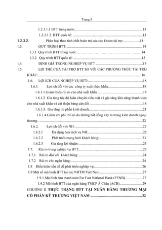 Trang 3
1.2.3.1.1 BTT trong nước:............................................................................13
1.2.3.1.2 BTT quốc tế: ...............................................................................13
1.2.3.2. Phân loại theo tính chất hoàn trả của các khoản tài trợ:...................14
1.3. QUY TRÌNH BTT: .....................................................................................14
1.3.1. Quy trình BTT trong nước:……………………………………… …......14
1.3.2 Quy trình BTT quốc tế: .............................................................................15
1.4. ĐỊNH GIÁ TRONG NGHIỆP VỤ BTT .....................................................15
1.5. LỢI THẾ CỦA TÀI TRỢ BTT SO VỚI CÁC PHƯƠNG THỨC TÀI TRỢ
KHÁC:.....................................................................................................................16
1.6. LỢI ÍCH CỦA NGHIỆP VỤ BTT:..............................................................18
1.6.1. Lợi ích đối với các công ty xuất nhập khẩu.......................................18
1.6.1.1 Giảm thiểu rủi ro cho nhà xuất khẩu ...................................................18
1.6.1.2 Gia tăng tốc độ luân chuyển tiền mặt và gia tăng khả năng thanh toán
cho nhà xuất khẩu và cải thiện bảng cân đối ............................................................18
1.6.1.3. Gia tăng thị phần kinh doanh:............................................................21
1.6.1.4 Giảm chi phí, rủi ro do những bất đồng xảy ra trong kinh doanh ngoại
thương…...................................................................................................................22
1.6.2. Lợi ích đối với NH:.............................................................................22
1.6.2.1 Đa dạng hoá dịch vụ NH:..............................................................22
1.6.2.2 Phát triển mạng lưới khách hàng:.................................................23
1.6.2.3 Gia tăng lợi nhuận: ........................................................................23
1.7. Rủi ro trong nghiệp vụ BTT:................................................................. ......23
1.7.1 Rủi ro đối với khách hàng:.........................................................................24
1.7.2 Rủi ro cho ngân hàng:.................................................................................24
1.8 Điều kiện tiền đề để phát triển nghiệp vụ:......................................................26
1.9 Một số mô hình BTT tại các NHTM Việt Nam.................................................27
1.9.1 Mô hình bao thanh toán Far East National Bank (FENB)....................27
1.9.2 Mô hình BTT của ngân hàng TMCP Á Châu (ACB)..........................29
CHƯƠNG II THỰC TRẠNG BTT TẠI NGÂN HÀNG THƯƠNG MẠI
CỔ PHẦN KỸ THƯƠNG VIỆT NAM ......................................................32
 