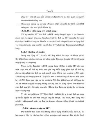 Trang 30
chức BTT mà rút ngắn dần khoản nợ chậm trả và tạo thói quen cho người
mua thanh toán đúng hạn.
- Thông qua nghiệp vụ này các DN được nhận khoản tài trợ từ tổ chức BTT
thông qua việc mua lại các khoản nợ.
1.6.2.2. Phát triển mạng lưới khách hàng:
NH hay tổ chức BTT đưa dịch vụ BTT vào áp dụng có nghĩa là tạo thêm sản
phẩm mới cho người tiêu dùng lựa chọn. Một khi dịch vụ BTT mang lại hiệu quả
đích thực cho khách hàng thì dần dần sẽ tạo cho khách hàng thói quen sử dụng dịch
vụ. Chính điều này giúp cho NH hay tổ chức BTT phát triển được mạng lưới khách
hàng.
1.6.2.3. Gia tăng lợi nhuận:
Trong hoạt động BTT, tổ chức BTT hay NH sẽ thu được các khoản phí và
lãi. Khách hàng sử dụng dịch vụ này càng nhiều thì nguồn thu của NH từ việc cung
ứng dịch vụ sẽ càng tăng.
Ngoài ra, khi đưa dịch vụ BTT vào áp dụng NH hay tổ chức BTT còn phát
triển được một số dịch vụ khác như: gia tăng khối lượng giao dịch về dịch vụ
chuyển tiền, phát triển dịch vụ kinh doanh ngoại hối và một số dịch vụ NH khác.
Khách hàng sử dụng dịch vụ BTT tại NH phải là khách hàng đã duy trì mối quan
hệ với NH thông qua việc mở tài khoản tại NH. Khi khách hàng có tài khoản tại
NH thì khách hàng sẽ sử dụng những dịch vụ của NH cung cấp và thực hiện các
giao dịch qua NH. Điều này giúp cho NH gia tăng được các khoản thu phí từ các
dịch vụ cung ứng.
Vì vậy, khi nghiệp vụ BTT hình thành và phát triển sẽ là một dịch vụ mang
lại nhiều nguồn thu cho NH làm gia tăng lợi nhuận. Tuy nhiên, BTT cũng như
nghiệp vụ kinh doanh khác, khi đưa vào áp dụng cũng có những tiền đề cần thiết để
phát triển.
1.7. Rủi ro trong nghiệp vụ BTT:
Đây là hình thức thanh toán không cần sử dụng đến hối phiếu hay L/C, hai
bên mua và bán chỉ cần bàn bạc ký kết hợp đồng với nhau với điều khoản thanh
 