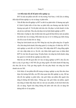 Trang 33
1.8. Điều kiện tiền đề để phát triển nghiệp vụ:
BTT là một sản phẩm mới đối với thị trường Việt Nam, vì thế cần có những
điều kiện để đưa nghiệp vụ vào sử dụng và phát triển.
- Tiền đề đầu tiên để nghiệp vụ BTT ra đời là sự phát triển về thương mại quốc
tế. Kinh tế phát triển sẽ kéo theo sự phát triển của thương mại đặc biệt là
thương mại quốc tế. Từ đó phát sinh nhu cầu vốn phục vụ kinh doanh và nhu
cầu tài trợ xuất hiện. Nhu cầu cần được tài trợ hình thành nghiệp vụ BTT.
- Điều kiện về pháp lý: đây là điều kiện tiên quyết để đưa bất kỳ một sản phẩm
tài chính nào vào sử dụng. Điều kiện này tạo cơ sở và những quy định chung
cho tất cả các tổ chức khi sử dụng.
- Năng lực kinh doanh của các NH: Năng lực này bao gồm năng lực về nguồn
vốn, khả năng kinh doanh, khả năng quản lý và năng lực về nhân lực. BTT là
một nghiệp vụ mới đối với Việt Nam. NH chấp nhận BTT cũng đồng nghĩa
với việc chấp nhận rủi ro. Do đó, việc thẩm định người mua và thẩm định
KPT là việc làm rất quan trọng. Nó phụ thuộc vào năng lực kinh doanh, năng
lực quản lý và trình độ tác nghiệp của nhân viên.
Một khi các DN đã quen dần với việc sử dụng nghiệp vụ BTT, nhu cầu cho
dịch vụ này sẽ gia tăng vì thế NH cần gia tăng nguồn vốn kinh doanh để đáp ứng
cho nhu cầu tài trợ. Việc gia tăng nguồn vốn này phụ thuộc vào năng lực kinh
doanh của các NH.
- Giới thiệu về sản phẩm đến đối tượng sử dụng: nghiệp vụ này hầu như chưa
được thị trường biết đến, các DN chưa quan tâm đến nghiệp vụ này. Để tạo
tiền đề cho nghiệp vụ phát triển, việc giới thiệu sản phẩm đến người tiêu
dùng là không thể thiếu được. Thông qua việc giới thiệu sản phẩm, người
tiêu dùng sẽ nhận thấy được tính ưu việt của sản phẩm, từ đó kích thích nhu
cầu sử dụng. Người tiêu dùng không thể phát sinh nhu cầu sử dụng khi
không biết rõ về sản phẩm.
 