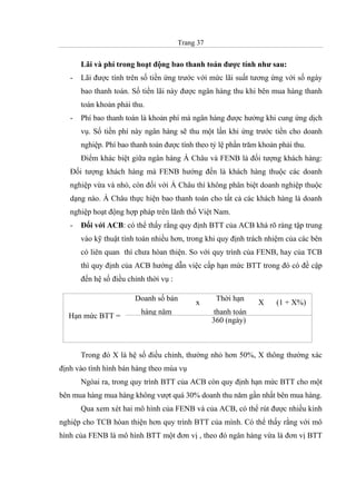 Trang 37
Lãi và phí trong hoạt động bao thanh toán được tính như sau:
- Lãi được tính trên số tiền ứng trước với mức lãi suất tương ứng với số ngày
bao thanh toán. Số tiền lãi này được ngân hàng thu khi bên mua hàng thanh
toán khoản phải thu.
- Phí bao thanh toán là khoản phí mà ngân hàng được hưởng khi cung ứng dịch
vụ. Số tiền phí này ngân hàng sẽ thu một lần khi ứng trước tiền cho doanh
nghiệp. Phí bao thanh toán được tính theo tỷ lệ phần trăm khoản phải thu.
Điểm khác biệt giữa ngân hàng Á Châu và FENB là đối tượng khách hàng:
Đối tượng khách hàng mà FENB hướng đến là khách hàng thuộc các doanh
nghiệp vừa và nhỏ, còn đối với Á Châu thì không phân biệt doanh nghiệp thuộc
dạng nào. Á Châu thực hiện bao thanh toán cho tất cả các khách hàng là doanh
nghiệp hoạt động hợp pháp trên lãnh thổ Việt Nam.
- Đối với ACB: có thể thấy rằng quy định BTT của ACB khá rõ ràng tập trung
vào kỹ thuật tính toán nhiều hơn, trong khi quy định trách nhiệm của các bên
có liên quan thì chưa hòan thiện. So với quy trình của FENB, hay của TCB
thì quy định của ACB hướng dẫn việc cấp hạn mức BTT trong đó có đề cập
đến hệ số điều chỉnh thời vụ :
Trong đó X là hệ số điều chỉnh, thường nhỏ hơn 50%, X thông thường xác
định vào tình hình bán hàng theo mùa vụ
Ngòai ra, trong quy trình BTT của ACB còn quy định hạn mức BTT cho một
bên mua hàng mua hàng không vượt quá 30% doanh thu năm gần nhất bên mua hàng.
Qua xem xét hai mô hình của FENB và của ACB, có thể rút được nhiều kinh
nghiệp cho TCB hòan thiện hơn quy trình BTT của mình. Có thể thấy rằng với mô
hình của FENB là mô hình BTT một đơn vị , theo đó ngân hàng vừa là đơn vị BTT
Doanh số bán
hàng năm
x
Thời hạn
thanh toán
X (1 + X%)
Hạn mức BTT =
360 (ngày)
 