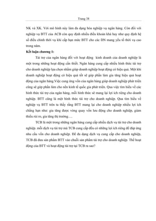 Trang 38
NK và XK. Với mô hình này làm đa dạng hóa nghiệp vụ ngân hàng. Còn đối với
nghiệp vụ BTT của ACB còn quy định nhiều điều khoản khá hay như quy định hệ
số điều chỉnh thời vụ khi cấp hạn mức BTT cho các DN mang yếu tố thời vụ cao
trong năm.
Kết luận chương 1:
Tài trợ của ngân hàng đối với hoạt động kinh doanh của doanh nghiệp là
một trong những hoạt động cần thiết. Ngân hàng cung cấp nhiều hình thức tài trợ
cho doanh nghiệp lựa chọn nhằm giúp doanh nghiệp hoạt động có hiệu quả. Một khi
doanh nghiệp hoạt động có hiệu quả tốt sẽ góp phần làm gia tăng hiệu quả hoạt
động của ngân hàng.Việc cung ứng vốn của ngân hàng giúp doanh nghiệp phát triển
cũng sẽ góp phần làm cho nền kinh tế quốc gia phát triển. Qua việc tìm hiểu về các
hình thức tài trợ của ngân hàng, mỗi hình thức sẽ mang lại lợi ích riêng cho doanh
nghiệp. BTT cũng là một hình thức tài trợ cho doanh nghiệp. Qua tìm hiểu về
nghiệp vụ BTT trên ta thấy rằng BTT mang lại cho doanh nghiệp nhiều lợi ích
chẳng hạn như: gia tăng được vòng quay vốn lưu động cho doanh nghiệp, giảm
thiểu rủi ro, gia tăng thị trường….
TCB là một trong những ngân hàng cung cấp nhiều dịch vụ tài trợ cho doanh
nghiệp. mỗi dịch vụ tài trợ mà TCB cung cấp đều có những lợi ích riêng để đáp ứng
nhu cầu vốn cho doanh nghiệp. Để đa dạng dịch vụ cung cấp cho doanh nghiệp,
TCB đã đưa sản phẩm BTT vào chuỗi sản phẩm tài trợ cho doanh nghiệp. Thế hoạt
động của BTT và hoạt động tài trợ tại TCB ra sao?
 