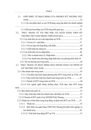 Trang 4
2.1. GIỚI THIỆU VỀ HỌAT ĐỘNG CỦA NHTMCP KỸ THƯƠNG VIỆT
NAM.........................................................................................................32
2.1.1 Các sản phẩm dịch vụ của TCB đang cung cấp dành cho doanh nghiệp
……………………………………………………………………….......................32
2.1.2 Kết quả họat động của TCB trong thời gian qua.................................33
2.2. THỰC TRẠNG VỀ TÀI TRỢ XNK TẠI NGÂN HÀNG TMCP KỸ
THƯƠNG VIỆT NAM TRONG THỜI GIAN QUA...................................37
2.2.1 Các hình thức tài trợ xuất nhập khẩu tại TCB:.......................................37
2.2.1.1 Tài trợ L/C xuất khẩu:......................................................................37
2.2.1.2 Tài trợ dựa trên hợp đồng xuất khẩu........... .....................................39
2.2.1.3 Chiết khấu bộ chứng từ.....................................................................40
2.2.2 Các hình thức tài trợ nhập khẩu:............................................................40
2.2.2.1 Mở và thanh toán L/C Nhập khẩu:..................................................40
2.2.2.2 Vay thanh toán tiền hàng nhập khẩu theo các phương thức khác 41
2.2.3 Tài trợ thương mại trong nước ..............................................................42
2.3. THỰC TRẠNG VỀ HOẠT ĐỘNG BAO THANH TOÁN TẠI NHTM CP
KỸ THƯƠNG VIỆT NAM..........................................................................43
2.3.1 Bao thanh toán trong nước .........................................................................43
2.3.1.1 Các điều kiện hình thành phương thức BTT trong nước tại TCB:..43
2.3.1.2 Quy trình thực hiện bao thanh toán trong nước tại TCB......... …....44
2.3.1.3 Doanh số BTT trong nước tại TCB ..................................................48
2.3.1.4 Các ngành nghề thông thường được TCB thực hiện BTT trong
nước........................................................... ...............................................................49
2.3.2 Bao thanh toán quốc tế:................................................................................51
2.3.2.1 Quy trình thực hiện bao thanh toán xuất khẩu của TCB:................ .....51
2.3.2.2 Doanh số BTT quốc tế tại NHTMCP Kỹ Thương.................................55
2.3.3.Thuận lợi và khó khăn trong hoạt động và phát triển BTT của TCB.........55
2.3.3.1. Thuận lợi:...........................................................................................55
2.3.3.2. Khó khăn của ngân hàng TMCP Kỹ Thương khi phát triển nghiệp vụ
bao thanh toán:……………….................................................................56
2.3.3.2.1 Tình hình họat động BTT tại VN ..................................................57
 