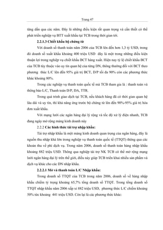 Trang 47
tăng dần qua các năm. Đây là những điều kiện rất quan trọng và cần thiết có thể
phát triển nghiệp vụ BTT xuất khẩu tại TCB trong thời gian tới.
2.2.1.3 Chiết khấu bộ chứng từ
Với doanh số thanh toán năm 2006 của TCB lên đến hơn 1,3 tỷ USD, trong
đó doanh số xuất khẩu khoảng 400 triệu USD đây là một trong những điều kiện
thuận lợi trong nghiệp vụ chiết khấu BCT hàng xuất. Hiện nay tỷ lệ chiết khấu BCT
của TCB tùy thuộc vào uy tín quan hệ của từng DN, thông thường đối với BCT theo
phương thúc L/C lên đến 95% giá trị BCT, D/P tối đa 90% còn các phương thức
khác khoảng 80%.
Trong các nghiệp vụ thanh toán quốc tế mà TCB tham gia là : thanh toán và
thông báo L/C, Thanh toán D/P, DA, TTR.
Trong quá trình giao dịch tại TCB, nếu khách hàng đã có thời gian quan hệ
lâu dài và uy tín, thì khả năng ứng trước bộ chứng từ lên đến 90%-95% giá trị hóa
đơn xuất khẩu.
Với mạng lưới các ngân hàng đại lý rộng và tốc độ xử lý điện nhanh, TCB
đang ngày mở rộng mảng kinh doanh này
2.2.2 Các hình thức tài trợ nhập khẩu:
Tài trợ nhập khẩu là một mảng kinh doanh quan trọng của ngân hàng, đây là
nguồn thu nhập khá lớn trong nghiệp vụ thanh toán quốc tế (TTQT) thông qua các
khoản thu về phí dịch vụ. Trong năm 2006, doanh số thanh toán hàng nhập khẩu
khoảng 882 triệu USD. Thông qua nghiệp tài trợ NK TCB có thể mở rộng mạng
lưới ngân hàng đại lý trên thế giới, điều này giúp TCB triển khai nhiều sản phẩm và
dịch vụ khác cho các DN nhập khẩu.
2.2.2.1 Mở và thanh toán L/C Nhập khẩu:
Trong doanh số TTQT của TCB trong năm 2006, doanh số về hàng nhập
khẩu chiếm tỷ trọng khoảng 65,7% tổng doanh số TTQT. Trong tổng doanh số
TTQT nhập khẩu năm 2006 xấp xỉ 882 triệu USD, phương thức L/C chiếm khoảng
50% tức khoảng 441 triệu USD. Còn lại là các phương thức khác:
 