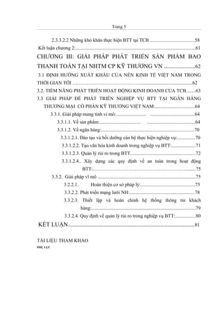Trang 5
2.3.3.2.2 Những khó khăn thực hiện BTT tại TCB .....................................58
Kết luận chương 2:...................................................................................................61
CHƯƠNG III: GIẢI PHÁP PHÁT TRIỂN SẢN PHẨM BAO
THANH TOÁN TẠI NHTM CP KỸ THƯƠNG VN .....................62
3.1 ĐỊNH HƯỚNG XUẤT KHẨU CỦA NỀN KINH TẾ VIỆT NAM TRONG
THỜI GIAN TỚI ……………………………………...........................................62
3.2. TIỀM NĂNG PHÁT TRIỂN HOẠT ĐỘNG KINH DOANH CỦA TCB........63
3.3 GIẢI PHÁP ĐỂ PHÁT TRIỂN NGHIỆP VỤ BTT TẠI NGÂN HÀNG
THƯƠNG MẠI CỔ PHẦN KỸ THƯƠNG VIỆT NAM:.................................64
3.3.1. Giải pháp mang tính vi mô:......................... .....................................64
3.3.1.1. Về sản phẩm:.................................. ........................................64
3.3.1.2. Về ngân hàng:.............................................................................70
3.3.1.2.1. Đào tạo và bồi dưỡng cán bộ thực hiện nghiệp vụ:...............70
3.3.1.2.2. Tạo văn hóa kinh doanh trong nghiệp vụ BTT:....................71
3.3.1.2.3. Quản lý rủi ro trong BTT......................................................72
3.3.1.2.4.. Xây dựng các quy định về an toàn trong hoạt động
BTT:………………………………………………….........75
3.3.2. Giải pháp vĩ mô .................................................................................75
3.2.2.1. Hoàn thiện cơ sở pháp lý:.............................................75
3.3.2.2. Phát triển mạng lưới NH:......................................................78
3.3.2.3. Thiết lập và hoàn chỉnh hệ thống thông tin khách
hàng:......................................................................................79
3.3.2.4. Quy định về quản lý rủi ro trong nghiệp vụ BTT:.................80
KẾT LUẬN.....................................................................................81
TÀI LIỆU THAM KHẢO
PHỤ LỤC
 