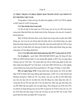Trang 50
2.3 THỰC TRẠNG VỀ HỌAT ĐỘNG BAO THANH TOÁN TẠI NHTM CP
KỸ THƯƠNG VIỆT NAM.
Trong phạm vi luận văn này chỉ phân loại nghiệp vụ BTT tại TCB là nghiệp
vụ BTT quốc tế và BTT trong nước
2.3.1 Bao thanh toán trong nước
Có thể nói đây là thế mạnh của TCB trong việc tài trợ các DN kinh doanh
trong nước bằng hình thức bao thanh toán nội địa, thông qua việc mua lại và quản lý
khoản phải thu.
Hiện TCB đã triển khai dịch vụ bao thanh toán trong nước từ giữa năm 2006
thông qua việc mua lại các khoản phải thu phát sinh từ việc khách hàng của ngân
hàng bán hàng nhưng chưa thu tiền về kịp thời, dựa trên quyền phải thu TCB sẽ ứng
trước một tỷ lệ nhất định trên tổng giá trị phải thu nhằm giúp khách hàng gia tăng
vòng quay vốn lưu động nhanh hơn.
2.3.1.1 Các điều kiện hình thành phương thức BTT trong nước tại TCB:
Cơ sở pháp lý: quyết định 1096/2004/QĐ-NHNN ngày 06 tháng 09 năm
2004 của NHNN đã ban hành về việc hướng dẫn nghiệp vụ BTT cho các ngân hàng
Thương mại tại Việt Nam. Với quyết định này đã tạo hành lang pháp lý đầu tiên
điều chỉnh hoạt động BTT tại Việt Nam. Cuối năm 2006 TCB đã cho ra đời nghiệp
vụ bao thanh toán trong nước theo quyết định số 493 ngày 25 tháng 12 năm 2006.
Đối với ngân hàng TCB: Trong chiến lược kinh doanh của TCB xác định
rằng TCB trở thành một trong những ngân hàng phục vụ DN vừa và nhỏ (Small and
Medium Enterprise- SME) tại VN. Tuy nhiên, việc cho vay đối các DN SME hiện
nay chủ yếu dựa trên tài sản đảm bảo như bất động sản, hoặc hàng hóa cầm cố.
Trong khi đó các DN này hạn chế về tài sản đảm bảo. Điều này gây khó khăn cho
các DN SME tiếp cận nguồn vốn của ngân hàng. Theo thông kê của TCB, hơn 70%
các khoản tín dụng thương mại mà các DN có quan hệ với TCB có nhu cầu vay vốn
tại TCB. Dựa trên thực trạng về nhu cầu vốn thực sự của các DN vừa và nhỏ, TCB
quyết định ban hành sản phẩm BTT trong nước.
 