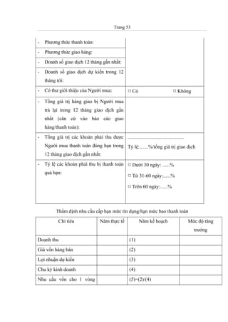 Trang 53
- Phương thức thanh toán:
- Phương thức giao hàng:
- Doanh số giao dịch 12 tháng gần nhất:
- Doanh số giao dịch dự kiến trong 12
tháng tới:
- Có thư giới thiệu của Người mua: º Có º Không
- Tổng giá trị hàng giao bị Người mua
trả lại trong 12 tháng giao dịch gần
nhất (căn cứ vào báo cáo giao
hàng/thanh toán):
- Tổng giá trị các khoản phải thu được
Người mua thanh toán đúng hạn trong
12 tháng giao dịch gần nhất:
.............................................
Tỷ lệ:.......%/tổng giá trị giao dịch
- Tỷ lệ các khoản phải thu bị thanh toán
quá hạn:
º Dưới 30 ngày: ......%
º Từ 31-60 ngày:......%
º Trên 60 ngày:......%
Thẩm định nhu cầu cấp hạn mức tín dụng/hạn mức bao thanh toán
Chỉ tiêu Năm thực tế Năm kế hoạch Mức độ tăng
trưởng
Doanh thu (1)
Giá vốn hàng bán (2)
Lợi nhuận dự kiến (3)
Chu kỳ kinh doanh (4)
Nhu cầu vốn cho 1 vòng (5)=(2)/(4)
 