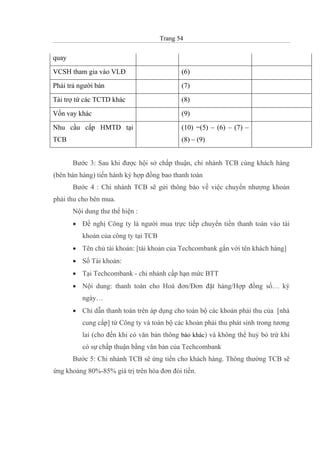 Trang 54
quay
VCSH tham gia vào VLĐ (6)
Phải trả người bán (7)
Tài trợ từ các TCTD khác (8)
Vốn vay khác (9)
Nhu cầu cấp HMTD tại
TCB
(10) =(5) – (6) – (7) –
(8) – (9)
Bước 3: Sau khi được hội sở chấp thuận, chi nhánh TCB cùng khách hàng
(bên bán hàng) tiến hành ký hợp đồng bao thanh toán
Bước 4 : Chi nhánh TCB sẽ gửi thông báo về việc chuyển nhượng khoản
phải thu cho bên mua.
Nội dung thư thể hiện :
• Đề nghị Công ty là người mua trực tiếp chuyển tiền thanh toán vào tài
khoản của công ty tại TCB
• Tên chủ tài khoản: [tài khoản của Techcombank gắn với tên khách hàng]
• Số Tài khoản:
• Tại Techcombank - chi nhánh cấp hạn mức BTT
• Nội dung: thanh toán cho Hoá đơn/Đơn đặt hàng/Hợp đồng số… ký
ngày…
• Chỉ dẫn thanh toán trên áp dụng cho toàn bộ các khoản phải thu của [nhà
cung cấp] từ Công ty và toàn bộ các khoản phải thu phát sinh trong tương
lai (cho đến khi có văn bản thông báo khác) và không thể huỷ bỏ trừ khi
có sự chấp thuận bằng văn bản của Techcombank
Bước 5: Chi nhánh TCB sẽ ứng tiền cho khách hàng. Thông thường TCB sẽ
ứng khoảng 80%-85% giá trị trên hóa đơn đòi tiền.
 