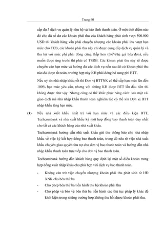 Trang 60
cấp đủ 3 dịch vụ quản lý, thu hộ và bảo lãnh thanh toán. Ở một thời điểm nào
đó cho dù số dư các khoản phải thu của khách hàng phát sinh vượt 500.000
USD thì khách hàng vẫn phải chuyển nhượng các khoản phải thu vượt hạn
mức cho TCB, các khoản phải thu này chỉ được cung cấp dịch vụ quản lý và
thu hộ với mức phí phải đóng cũng thấp hơn (0,6%/trị giá hóa đơn), nếu
muốn được ứng trước thì phải có TSĐB. Các khoản phải thu này sẽ được
chuyển vào hạn mức và hưởng đủ các dịch vụ nếu sau đó có khoản phải thu
nào đó được tất toán, trường hợp này KH phải đóng bổ sung phí BTT.
Nếu uy tín nhà nhập khẩu tốt thì Đơn vị BTTNK có thể cấp hạn mức lên đến
100% hạn mức yêu cầu, nhưng với những KH được BTT lần đầu tiên thì
không được như vậy. Nhưng cũng có thể khắc phục bằng cách: sau một vài
giao dịch mà nhà nhập khẩu thanh toán nghiêm túc có thể xin Đơn vị BTT
nhập khẩu tăng hạn mức.
(4) Nếu nhà xuất khẩu nhất trí với hạn mức và các điều kiện BTT,
Techcombank và nhà xuất khẩu ký một hợp đồng bao thanh toán duy nhất
cho tất cả các khách hàng của nhà xuất khẩu.
Techcombank hướng dẫn nhà xuất khẩu gửi thư thông báo cho nhà nhập
khẩu về việc ký kết hợp đồng bao thanh toán, trong đó nêu rõ việc nhà xuất
khẩu chuyển giao quyền thu nợ cho đơn vị bao thanh toán và hướng dẫn nhà
nhập khẩu thanh toán trực tiếp cho đơn vị bao thanh toán.
Techcombank hướng dẫn khách hàng quy định lại một số điều khoản trong
hợp đồng xuất nhập khẩu cho phù hợp với dịch vụ bao thanh toán.
- Không cản trở việc chuyển nhượng khoản phải thu phát sinh từ HĐ
XNK cho bên thứ ba
- Cho phép bên thứ ba tiến hành thu hộ khoản phải thu
- Cho phép và bảo vệ bên thứ ba tiến hành các thủ tục pháp lý khác để
khởi kiện trong những trường hợp không thu hồi được khoản phải thu.
 