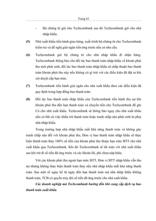 Trang 61
- Bộ chứng từ gửi cho Techcombank sau đó Techcombank gửi cho nhà
nhập khẩu.
(5) Nhà xuất khẩu tiến hành giao hàng, xuất trình bộ chứng từ cho Techcombank
kiểm tra và đề nghị giải ngân tiền ứng trước nếu có nhu cầu.
(6) Techcombank gửi bộ chứng từ cho nhà nhập khẩu đi nhận hàng.
Techcombank thông báo cho đối tác bao thanh toán nhập khẩu về khoản phải
thu mới phát sinh, đối tác bao thanh toán nhập khẩu sẽ chấp thuận bao thanh
toán khoản phải thu này nếu không có gì trái với các điều kiện đã đặt ra khi
xét duyệt cấp hạn mức.
(7) Techcombank tiến hành giải ngân cho nhà xuất khẩu theo các điều kiện đã
quy định trong hợp đồng bao thanh toán.
(8) Đối tác bao thanh toán nhập khẩu của Techcombank tiến hành thu nợ khi
khoản phải thu đến hạn thanh toán và chuyển tiền cho Techcombank để ghi
Có cho nhà xuất khẩu. Techcombank sẽ thông báo ngay cho nhà xuất khẩu
nếu có bất cứ việc khấu trừ thanh toán hoặc tranh chấp nào phát sinh từ phía
nhà nhập khẩu.
Trong trường hợp nhà nhập khẩu mất khả năng thanh toán và không gây
tranh chấp nào đối với khoản phải thu, Đơn vị bao thanh toán nhập khẩu sẽ thực
hiện thanh toán thay 100% số tiền của khoản phải thu thuộc hạn mức BTT cho nhà
xuất khẩu qua Techcombank. Khi đó Techcombank sẽ tất toán với nhà xuất khẩu
sau khi trừ đi số tiền đã ứng trước và các khoản lãi, phí chưa nộp khác.
Với các khoản phải thu ngoài hạn mức BTT, Đơn vị BTT nhập khẩu vẫn thu
nợ nhưng không thực hiện thanh toán thay nếu nhà nhập khẩu mất khả năng thanh
toán. Sau một số ngày kể từ ngày đến hạn thanh toán mà nhà nhâp khẩu không
thanh toán, TCB có quyền truy đòi số tiền đã ứng trước cho nhà xuất khẩu.
Các doanh nghiệp mà Techcombank hướng đến khi cung cấp dịch vụ bao
thanh toán xuất khẩu
 