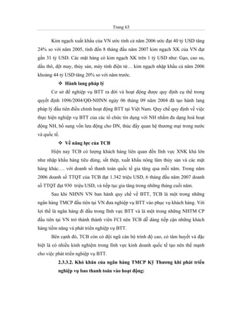 Trang 63
Kim ngạch xuất khẩu của VN ước tính cả năm 2006 ước đạt 40 tỷ USD tăng
24% so với năm 2005, tính đến 8 tháng đầu năm 2007 kim ngạch XK của VN đạt
gần 31 tỷ USD. Các mặt hàng có kim ngạch XK trên 1 tỷ USD như: Gạo, cao su,
dầu thô, dệt may, thủy sản, máy tính điện tử… kim ngạch nhập khẩu cả năm 2006
khoảng 44 tỷ USD tăng 20% so với năm trước.
Hành lang pháp lý
Cơ sở để nghiệp vụ BTT ra đời và hoạt động được quy định cụ thể trong
quyết định 1096/2004/QĐ-NHNN ngày 06 tháng 09 năm 2004 đã tạo hành lang
pháp lý đầu tiên điều chỉnh hoạt động BTT tại Việt Nam. Quy chế quy định về việc
thực hiện nghiệp vụ BTT của các tổ chức tín dụng với NH nhằm đa dạng hoá hoạt
động NH, bổ sung vốn lưu động cho DN, thúc đẩy quan hệ thương mại trong nước
và quốc tế.
Về năng lực của TCB
Hiện nay TCB có lượng khách hàng liên quan đến lĩnh vực XNK khá lớn
như nhập khẩu hàng tiêu dùng, sắt thép, xuất khẩu nông lâm thủy sản và các mặt
hàng khác…. với doanh số thanh toán quốc tế gia tăng qua mỗi năm. Trong năm
2006 doanh số TTQT của TCB đạt 1.342 triệu USD, 6 tháng đầu năm 2007 doanh
số TTQT đạt 930 triệu USD, và tiếp tục gia tăng trong những tháng cuối năm.
Sau khi NHNN VN ban hành quy chế về BTT, TCB là một trong những
ngân hàng TMCP đầu tiên tại VN đưa nghiệp vụ BTT vào phục vụ khách hàng. Với
lợi thế là ngân hàng đi đầu trong lĩnh vực BTT và là một trong những NHTM CP
đầu tiên tại VN trở thành thành viên FCI nên TCB dễ dàng tiếp cận những khách
hàng tiềm năng và phát triển nghiệp vụ BTT.
Bên cạnh đó, TCB còn có đội ngũ cán bộ trình độ cao, có tâm huyết và đặc
biệt là có nhiều kinh nghiệm trong lĩnh vực kinh doanh quốc tế tạo nên thế mạnh
cho việc phát triển nghiệp vụ BTT.
2.3.3.2. Khó khăn của ngân hàng TMCP Kỹ Thương khi phát triển
nghiệp vụ bao thanh toán vào hoạt động:
 