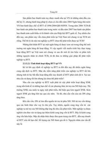 Trang 64
Sản phẩm bao thanh toán tuy được manh nha tại VN từ những năm đầu của
thế kỷ 21, nhưng hành lang pháp lý chưa có cho đến năm 2004 Ngân hàng nhà nước
VN ban hành Quy chế về BTT số 1096/2004/QĐ-NHNN. Trong năm 2006 TCB đã
ban hành sản phẩm bao thanh toán trong nước và đầu năm 2007 ban hành sản phẩm
bao thanh toán xuất khẩu và là thành viên của Hiệp hội BTT quốc tế. Tuy nhiên cho
đến nay, sản phẩm này vẫn chưa phát triển tại Việt Nam nói chung và tại TCB nói
riêng. Thế thì lý do nào mả nghiệp vụ BTT chưa thể phát triển được tại TCB?
Những khó khăn BTT tại một ngân hàng sẽ được xem xét trong tổng thể môi
trường mà ngân hàng đó hoạt động. Vì vậy người viết muốn trình bày thực trạng
hoạt động BTT tại Việt nam nói chung và sau đó mới đi tìm hiểu và phân tích
những nguyên nhân từ chính TCB, từ đó đưa ra những giải pháp để phát triển
nghiệp vụ BTT.
2.3.3.2.1 Tình hình hoạt động BTT tại VN
Kể từ khi quy định về nghiệp vụ BTT ra đời đến nay đã nhiều ngân hàng
cung cấp dịch vụ BTT. Mặc dù, tiềm năng phát triển của nghiệp vụ BTT rất lớn
nhưng tính từ lúc bắt đầu hoạt động đến nay doanh số BTT phát sinh rất ít. Tại sao
nhu cầu sử dụng rất lớn nhưng lại chưa thể phát triển?
Nhu cầu của nghiệp vụ BTT xuất phát từ việc phát triển hoạt động XNK
trong nền kinh tế và những hạn chế về các phương thức tài trợ của NH hiện nay. Thị
trường XNK của nước ta ngày một phát triển, thể hiện qua kim ngạch XNK. Kim
ngạch XNK gia tăng liên tục qua các năm. Từ đó, nhu cầu vốn của các DN cũng
tăng theo.
Khi cần vốn, DN sẽ tìm đến nguồn tài trợ từ phía NH. NH tài trợ vốn thông
qua các hình thức cho vay là chủ yếu. Tuy nhiên, nguồn cung ứng vốn từ các
nghiệp vụ tài trợ của NH không đáp ứng đủ nhu cầu phát triển. Một nghiệp vụ được
nghiên cứu đưa vào sử dụng tạo thêm kênh cung ứng vốn là BTT. Đây là kênh cung
ứng vốn hữu hiệu. Mặc dù nhận thức được tầm quan trọng của BTT, đến nay doanh
số BTT còn rất hạn chế. Số lượng các NH tham gia rất ít. Nguyên nhân của vấn đề
này là:
 