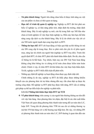 Trang 65
- Từ phía khách hàng: Người tiêu dùng chưa hiểu rõ được tính năng ưu việt
của sản phẩm và chưa có thói quen sử dụng.
- Hạn chế về trình độ quản lý nghiệp vụ: Nghiệp vụ BTT đòi hỏi phải am
hiểu về nghiệp vụ, có khả năng phân tích, nhận định thị trường, nhận định
khách hàng. Đây là một nghiệp vụ mới, cán bộ trong lĩnh vực NH hầu như
chưa có kinh nghiệm về việc thực hiện nghiệp vụ. Điều này làm hạn chế khả
năng cung cấp dịch vụ cho khách hàng. Đây là lý do chính của việc chỉ có
các NH nước ngoài mạnh dạn cung ứng dịch vụ BTT.
- Thông tin hạn chế: BTT chỉ hoạt động có hiệu quả thật sự khi thông tin mà
các DN cung cấp là trung thực. Rủi ro phát sinh chủ yếu là về phía người
mua, năng lực tài chính của người bán (nghiệp vụ BTT truy đòi). Trước khi
quyết định BTT, tổ chức BTT phải tiến hành khâu thẩm định. Do đó, nhu cầu
về thông tin là bắt buộc. Tuy nhiên, hiện nay các DN Việt Nam hoạt động
không công khai thông tin và chứng từ kế toán chưa được kiểm toán hoàn
chỉnh. Chính vì vậy, tổ chức BTT rất khó khăn cho việc thực hiện thẩm định.
Từ đó, nghiệp vụ BTT thiếu điều kiện để phát triển.
- Những quy định để nghiệp vụ hoạt động chưa được quy định chặt chẽ.
Chính những lý do này, nghiệp vụ BTT dù khắc phục được những khiếm
khuyết của các phương thức tài trợ khác nhưng đến nay vẫn chưa thật sự được thị
trường công nhận. Để nghiệp vụ BTT phát huy được tính năng, BTT cần có những
giải pháp cụ thể tạo điều kiện cho nghiệp vụ phát triển.
2.3.3.2.2 Những khó khăn thực hiện BTT tại TCB
Về phía khách hàng: trên cương vị của người bán thường không ưu tiên đối
với việc bán hàng theo phương thức trả chậm, đặc biệt là các nhà xuất khẩu
Việt Nam chỉ quen dùng phương thức thanh toán tương đối an toàn như L/C,
hoặc D/P. Trong khi đó phương thức TTR trả sau chỉ có những thương vụ
mà bên VN bán hàng với vị thế thương mại thấp hơn. Do vậy, với những DN
có phương thức thanh toán an toàn như L/C, D/P thường ít quan tâm đến sản
 