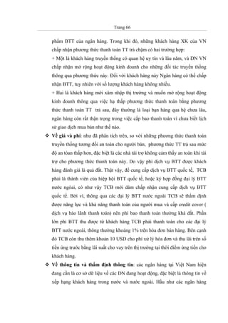 Trang 66
phẩm BTT của ngân hàng. Trong khi đó, những khách hàng XK của VN
chấp nhận phương thức thanh toán TT trả chậm có hai trường hợp:
+ Một là khách hàng truyền thống có quan hệ uy tín và lâu năm, và DN VN
chấp nhận mở rộng hoạt động kinh doanh cho những đối tác truyền thống
thông qua phương thức này. Đối với khách hàng này Ngân hàng có thể chấp
nhận BTT, tuy nhiên với số lượng khách hàng không nhiều.
+ Hai là khách hàng mới xâm nhập thị trường và muốn mở rộng hoạt động
kinh doanh thông qua việc hạ thấp phương thức thanh toán bằng phương
thức thanh toán TT trả sau, đây thường là loại bạn hàng qua hệ chưa lâu,
ngân hàng còn rất thận trọng trong việc cấp bao thanh toán vì chưa biết lịch
sử giao dịch mua bán như thế nào.
Về giá và phí: như đã phân tích trên, so với những phương thức thanh toán
truyền thống tương đối an toàn cho người bán, phương thức TT trả sau mức
độ an tòan thấp hơn, đặc biệt là các nhà tài trợ không cảm thấy an toàn khi tài
trợ cho phương thức thanh toán này. Do vậy phí dịch vụ BTT được khách
hàng đánh giá là quá đắt. Thật vậy, để cung cấp dịch vụ BTT quốc tế, TCB
phải là thành viên của hiệp hội BTT quốc tế, hoặc ký hợp đồng đại lý BTT
nước ngòai, có như vậy TCB mới dám chấp nhận cung cấp dịch vụ BTT
quốc tế. Bởi vì, thông qua các đại lý BTT nước ngoài TCB sẽ thẩm định
được năng lực và khả năng thanh toán của người mua và cấp credit cover (
dịch vụ bảo lãnh thanh toán) nên phí bao thanh toán thường khá đắt. Phần
lớn phí BTT thu được từ khách hàng TCB phải thanh toán cho các đại lý
BTT nước ngoài, thông thường khoảng 1% trên hóa đơn bán hàng. Bên cạnh
đó TCB còn thu thêm khoản 10 USD cho phí xử lý hóa đơn và thu lãi trên số
tiền ứng trước bằng lãi suất cho vay trên thị trường tại thời điểm ứng tiền cho
khách hàng.
Về thông tin và thẩm định thông tin: các ngân hàng tại Việt Nam hiện
đang cần là cơ sở dữ liệu về các DN đang hoạt động, đặc biệt là thông tin về
xếp hạng khách hàng trong nước và nước ngoài. Hầu như các ngân hàng
 