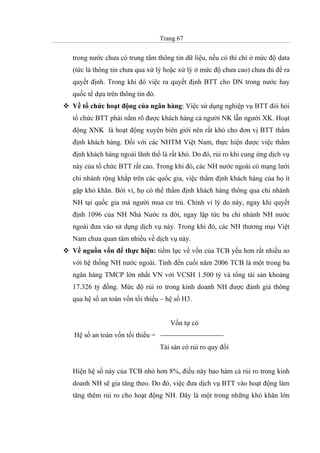 Trang 67
trong nước chưa có trung tâm thông tin dữ liệu, nếu có thì chỉ ở mức độ data
(tức là thông tin chưa qua xử lý hoặc xử lý ở mức độ chưa cao) chưa đủ để ra
quyết định. Trong khi đó việc ra quyết định BTT cho DN trong nước hay
quốc tế dựa trên thông tin đó.
Về tổ chức hoạt động của ngân hàng: Việc sử dụng nghiệp vụ BTT đòi hỏi
tổ chức BTT phải nắm rõ được khách hàng cả người NK lẫn người XK. Hoạt
động XNK là hoạt động xuyên biên giới nên rất khó cho đơn vị BTT thẩm
định khách hàng. Đối với các NHTM Việt Nam, thực hiện được việc thẩm
định khách hàng ngoài lãnh thổ là rất khó. Do đó, rủi ro khi cung ứng dịch vụ
này của tổ chức BTT rất cao. Trong khi đó, các NH nước ngoài có mạng lưới
chi nhánh rộng khắp trên các quốc gia, việc thẩm định khách hàng của họ ít
gặp khó khăn. Bởi vì, họ có thể thẩm định khách hàng thông qua chi nhánh
NH tại quốc gia mà người mua cư trú. Chính vì lý do này, ngay khi quyết
định 1096 của NH Nhà Nước ra đời, ngay lập tức ba chi nhánh NH nước
ngoài đưa vào sử dụng dịch vụ này. Trong khi đó, các NH thương mại Việt
Nam chưa quan tâm nhiều về dịch vụ này.
Về nguồn vốn để thực hiện: tiềm lực về vốn của TCB yếu hơn rất nhiều so
với hệ thống NH nước ngoài. Tính đến cuối năm 2006 TCB là một trong ba
ngân hàng TMCP lớn nhất VN với VCSH 1.500 tỷ và tổng tài sản khoảng
17.326 tỷ đồng. Mức độ rủi ro trong kinh doanh NH được đánh giá thông
qua hệ số an toàn vốn tối thiểu – hệ số H3.
Vốn tự có
Hệ số an toàn vốn tối thiểu =
Tài sản có rủi ro quy đổi
Hiện hệ số này của TCB nhỏ hơn 8%, điều này bao hàm cả rủi ro trong kinh
doanh NH sẽ gia tăng theo. Do đó, việc đưa dịch vụ BTT vào hoạt động làm
tăng thêm rủi ro cho hoạt động NH. Đây là một trong những khó khăn lớn
 