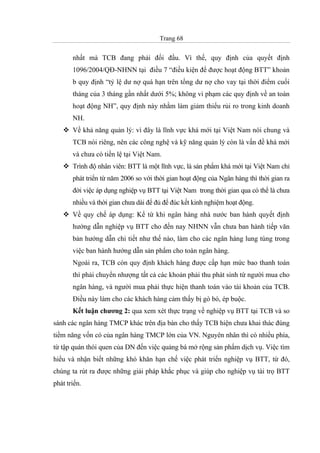Trang 68
nhất mà TCB đang phải đối đầu. Vì thế, quy định của quyết định
1096/2004/QĐ-NHNN tại điều 7 “điều kiện để được hoạt động BTT” khoản
b quy định “tỷ lệ dư nợ quá hạn trên tổng dư nợ cho vay tại thời điểm cuối
tháng của 3 tháng gần nhất dưới 5%; không vi phạm các quy định về an toàn
hoạt động NH”, quy định này nhằm làm giảm thiểu rủi ro trong kinh doanh
NH.
Về khả năng quản lý: vì đây là lĩnh vực khá mới tại Việt Nam nói chung và
TCB nói riêng, nên các công nghệ và kỹ năng quản lý còn là vấn đề khá mới
và chưa có tiền lệ tại Việt Nam.
Trình độ nhân viên: BTT là một lĩnh vực, là sản phẩm khá mới tại Việt Nam chỉ
phát triển từ năm 2006 so với thời gian hoạt động của Ngân hàng thì thời gian ra
đời việc áp dụng nghiệp vụ BTT tại Việt Nam trong thời gian qua có thể là chưa
nhiều và thời gian chưa dài để đủ để đúc kết kinh nghiệm hoạt động.
Về quy chế áp dụng: Kể từ khi ngân hàng nhà nước ban hành quyết định
hướng dẫn nghiệp vụ BTT cho đến nay NHNN vẫn chưa ban hành tiếp văn
bản hướng dẫn chi tiết như thế nào, làm cho các ngân hàng lung túng trong
việc ban hành hướng dẫn sản phẩm cho toàn ngân hàng.
Ngoài ra, TCB còn quy định khách hàng được cấp hạn mức bao thanh toán
thì phải chuyển nhượng tất cả các khoản phải thu phát sinh từ người mua cho
ngân hàng, và người mua phải thực hiện thanh toán vào tài khoản của TCB.
Điều này làm cho các khách hàng cảm thấy bị gò bó, ép buộc.
Kết luận chương 2: qua xem xét thực trạng về nghiệp vụ BTT tại TCB và so
sánh các ngân hàng TMCP khác trên địa bàn cho thấy TCB hiện chưa khai thác đúng
tiềm năng vốn có của ngân hàng TMCP lớn của VN. Nguyên nhân thì có nhiều phía,
từ tập quán thói quen của DN đến việc quảng bá mở rộng sản phẩm dịch vụ. Việc tìm
hiểu và nhận biết những khó khăn hạn chế việc phát triển nghiệp vụ BTT, từ đó,
chúng ta rút ra được những giải pháp khắc phục và giúp cho nghiệp vụ tài trọ BTT
phát triển.
 