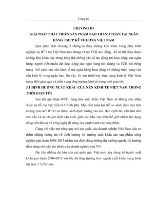 Trang 69
CHƯƠNG III
GIẢI PHÁP PHÁT TRIỂN SẢN PHẨM BAO THANH TOÁN TẠI NGÂN
HÀNG TMCP KỸ THƯƠNG VIỆT NAM
Qua phân tích chương 2 chúng ta thấy những khó khăn trong phát triển
nghiệp vụ BTT tại Việt Nam nói chung và tại TCB nói riêng, để có thể thấy được
những khó khăn này trong tổng thể những yếu tố tác động tới hoạt động của ngân
hàng, người viết muốn đặt hoạt động của ngân hàng nói chung và TCB nói riêng
trong bối cảnh của nền kinh tế mà ngân hàng hoạt động và những triển vọng của
nền kinh tế trong ngắn hạn. Do vậy, tôi xin trình bày thực trạng kinh tế Việt Nam
trong thời gian qua và triển vọng tăng trưởng kinh tế trong thời gian tới.
3.1 ĐỊNH HƯỚNG XUẤT KHẨU CỦA NỀN KINH TẾ VIỆT NAM TRONG
THỜI GIAN TỚI
Sau khi gia nhập WTO, hàng hóa xuất khẩu Việt Nam sẽ không còn nhận
được sự hỗ trợ trực tiếp từ Chính phủ. Mọi tính toán lợi thế so sánh phải dựa trên
những cam kết WTO và chính sách định hướng lâu dài. Bên cạnh đó, cần tính đến
nhu cầu và sự chuyển dịch sản xuất giữa các khu vực trên thế giới nhằm tận dụng
dòng vốn đầu tư và công nghệ để năng sức cạnh tranh cho sản phẩm.
Cùng với việc mở rộng quy mô sản xuất, các doanh nghiệp Việt Nam cần có
thêm những thông tin về định hướng thị trường xuất khẩu các sản phẩm công
nghiệp giai đoạn 2006-2015 nhằm xác định đúng những thị trường ngách, thị trường
tiềm năng cho các sản phẩm của doanh nghiệp của VN
Dự trên những dự báo của các quốc gia, Việt nam xây dựng kế họach xuất
khẩu giai đọan 2006-2010 với tốc độ tăng trưởng kim ngạch xuất khẩu trung bình
đạt mức 17,5%/năm.
 