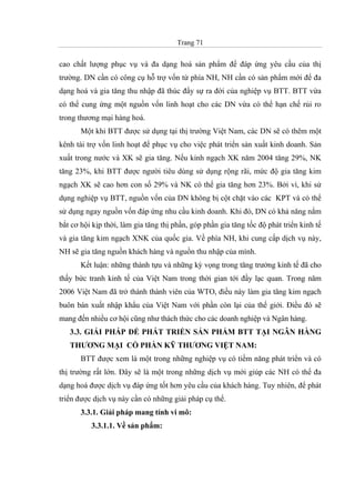 Trang 71
cao chất lượng phục vụ và đa dạng hoá sản phẩm để đáp ứng yêu cầu của thị
trường. DN cần có công cụ hỗ trợ vốn từ phía NH, NH cần có sản phẩm mới để đa
dạng hoá và gia tăng thu nhập đã thúc đẩy sự ra đời của nghiệp vụ BTT. BTT vừa
có thể cung ứng một nguồn vốn linh hoạt cho các DN vừa có thể hạn chế rủi ro
trong thương mại hàng hoá.
Một khi BTT được sử dụng tại thị trường Việt Nam, các DN sẽ có thêm một
kênh tài trợ vốn linh hoạt để phục vụ cho việc phát triển sản xuất kinh doanh. Sản
xuất trong nước và XK sẽ gia tăng. Nếu kinh ngạch XK năm 2004 tăng 29%, NK
tăng 23%, khi BTT được người tiêu dùng sử dụng rộng rãi, mức độ gia tăng kim
ngạch XK sẽ cao hơn con số 29% và NK có thể gia tăng hơn 23%. Bởi vì, khi sử
dụng nghiệp vụ BTT, nguồn vốn của DN không bị cột chặt vào các KPT và có thể
sử dụng ngay nguồn vốn đáp ứng nhu cầu kinh doanh. Khi đó, DN có khả năng nắm
bắt cơ hội kịp thời, làm gia tăng thị phần, góp phần gia tăng tốc độ phát triển kinh tế
và gia tăng kim ngạch XNK của quốc gia. Về phía NH, khi cung cấp dịch vụ này,
NH sẽ gia tăng nguồn khách hàng và nguồn thu nhập của mình.
Kết luận: những thành tựu và những kỳ vọng trong tăng trưởng kinh tế đã cho
thấy bức tranh kinh tế của Việt Nam trong thời gian tới đầy lạc quan. Trong năm
2006 Việt Nam đã trở thành thành viên của WTO, điều này làm gia tăng kim ngạch
buôn bán xuất nhập khẩu của Việt Nam với phần còn lại của thế giới. Điều đó sẽ
mang đến nhiều cơ hội cũng như thách thức cho các doanh nghiệp và Ngân hàng.
3.3. GIẢI PHÁP ĐỂ PHÁT TRIỂN SẢN PHẨM BTT TẠI NGÂN HÀNG
THƯƠNG MẠI CỔ PHẦN KỸ THƯƠNG VIỆT NAM:
BTT được xem là một trong những nghiệp vụ có tiềm năng phát triển và có
thị trường rất lớn. Đây sẽ là một trong những dịch vụ mới giúp các NH có thể đa
dạng hoá được dịch vụ đáp ứng tốt hơn yêu cầu của khách hàng. Tuy nhiên, để phát
triển được dịch vụ này cần có những giải pháp cụ thể.
3.3.1. Giải pháp mang tính vi mô:
3.3.1.1. Về sản phẩm:
 